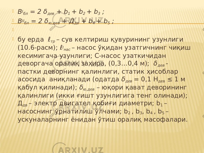  В I бл = 2 δ дев + b 1 + b 2 + b 3 ;  В II бл = 2 δ ю,дев + Д дв + b 4 + b 5 ;     бу ерда ℓ тр – сув келтириш қувурининг узунлиги (10.6-расм); ℓ I нас – насос ўқидан узатгичнинг чиқиш кесимигача узунлиги; С-насос узаткичидан деворгача оралиқ заҳира, (0,3…0,4 м); δ дев - пастки деворнинг қалинлиги, статик ҳисоблар асосида аниқланади (одатда δ дев = 0,1 Н дев ≤ 1 м қабул қилинади); δ ю,дев – юқори қават деворининг қалинлиги (икки ғишт узунлигига тенг олинади); Д дв – электр двигател қобиғи диаметри; b 1 – насоснинг ўрнатилиш ўлчами; b 2 , b 3 , b 4 , b 5 – ускуналарнинг ёнидан ўтиш оралиқ масофалари. 