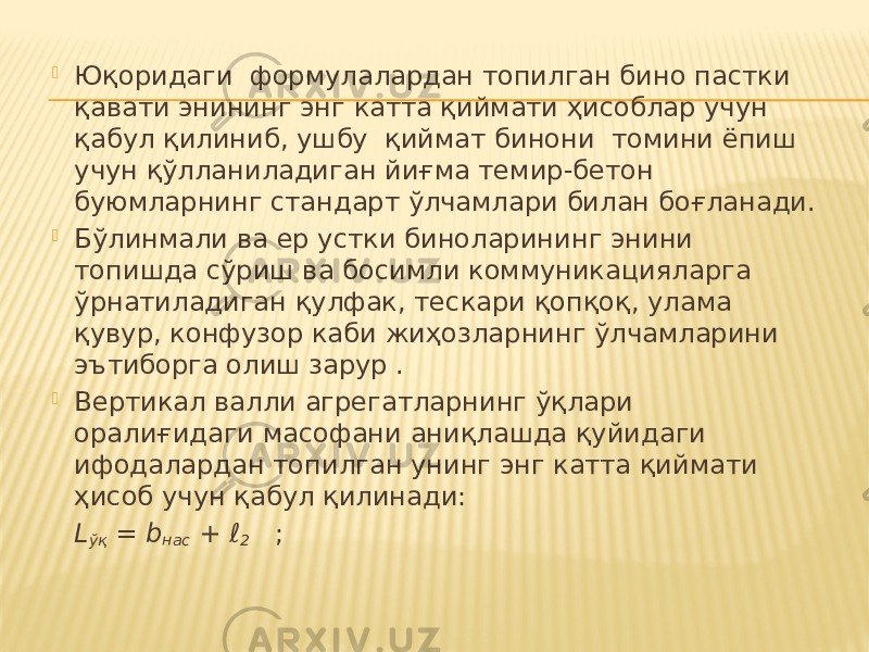  Юқоридаги формулалардан топилган бино пастки қавати энининг энг катта қиймати ҳисоблар учун қабул қилиниб, ушбу қиймат бинони томини ёпиш учун қўлланиладиган йиғма темир-бетон буюмларнинг стандарт ўлчамлари билан боғланади.  Бўлинмали ва ер устки биноларининг энини топишда сўриш ва босимли коммуникацияларга ўрнатиладиган қулфак, тескари қопқоқ, улама қувур, конфузор каби жиҳозларнинг ўлчамларини эътиборга олиш зарур .  Вертикал валли агрегатларнинг ўқлари оралиғидаги масофани аниқлашда қуйидаги ифодалардан топилган унинг энг катта қиймати ҳисоб учун қабул қилинади: L ўқ = b нас + ℓ 2 ; 