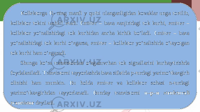 Kollektorga B 2 ning manfi y qutbi ulanganligidan kovaklar unga tortilib, kollektor tokini tashkil etadi. Emitter – baza zanjiridagi tok kuchi, emitter – kollektor yo‘nalishidagi tok kuchidan ancha kichik bo‘ladi. Emitter – baza yo‘nalishidagi tok kuchi o‘zgarsa, emitter – kollektor yo‘nalishida o‘tayotgan tok kuchi ham o‘zgaradi. Shunga ko‘ra tranzistordan o‘zgaruvchan tok signallarini kuchaytirishda foydalaniladi. Tranzistorni tayyorlashda baza sifatida p-turdagi yarimo‘tkazgich olinishi ham mumkin. Bu holda emitter va kollektor sohasi n-turdagi yarimo‘tkazgichdan tayyorlanadi. Bunday tranzistorni n–p–n strukturali tranzistor deyiladi. 