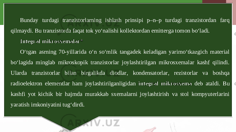 Bunday turdagi tranzistorlarning ishlash prinsipi p–n–p turdagi tranzistordan farq qilmaydi. Bu tranzistorda faqat tok yo‘nalishi kollektordan emitterga tomon bo‘ladi. Integral mikrosxemalar* O‘tgan asrning 70-yillarida o‘n so‘mlik tangadek keladigan yarimo‘tkazgich material bo‘lagida minglab mikroskopik tranzistorlar joylashtirilgan mikrosxemalar kashf qilindi. Ularda tranzistorlar bilan birgalikda diodlar, kondensatorlar, rezistorlar va boshqa radioelektron elementlar ham joylashtirilganligidan integral mikrosxema deb ataldi. Bu kashfi yot kichik bir hajmda murakkab sxemalarni joylashtirish va stol kompyuterlarini yaratish imkoniyatini tug‘dirdi. 