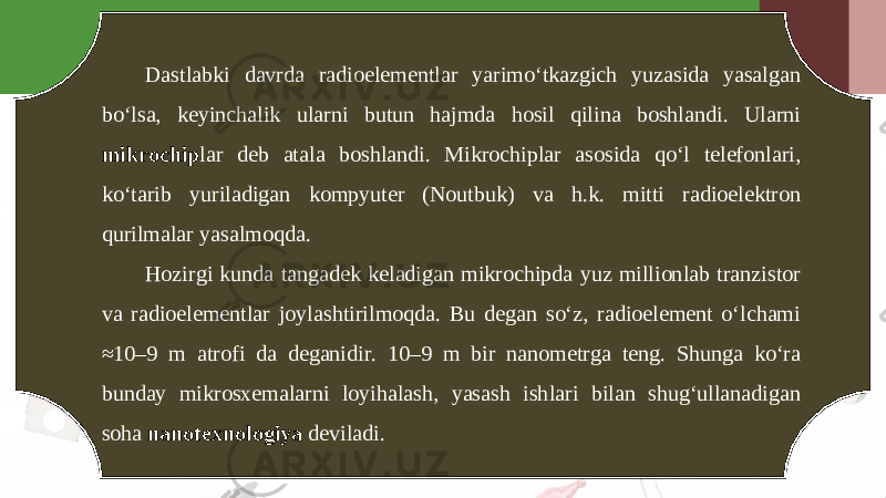 Dastlabki davrda radioelementlar yarimo‘tkazgich yuzasida yasalgan bo‘lsa, keyinchalik ularni butun hajmda hosil qilina boshlandi. Ularni mikrochip lar deb atala boshlandi. Mikrochiplar asosida qo‘l telefonlari, ko‘tarib yuriladigan kompyuter (Noutbuk) va h.k. mitti radioelektron qurilmalar yasalmoqda. Hozirgi kunda tangadek keladigan mikrochipda yuz millionlab tranzistor va radioelementlar joylashtirilmoqda. Bu degan so‘z, radioelement o‘lchami ≈10–9 m atrofi da deganidir. 10–9 m bir nanometrga teng. Shunga ko‘ra bunday mikrosxemalarni loyihalash, yasash ishlari bilan shug‘ullanadigan soha nanotexnologiya deviladi. 