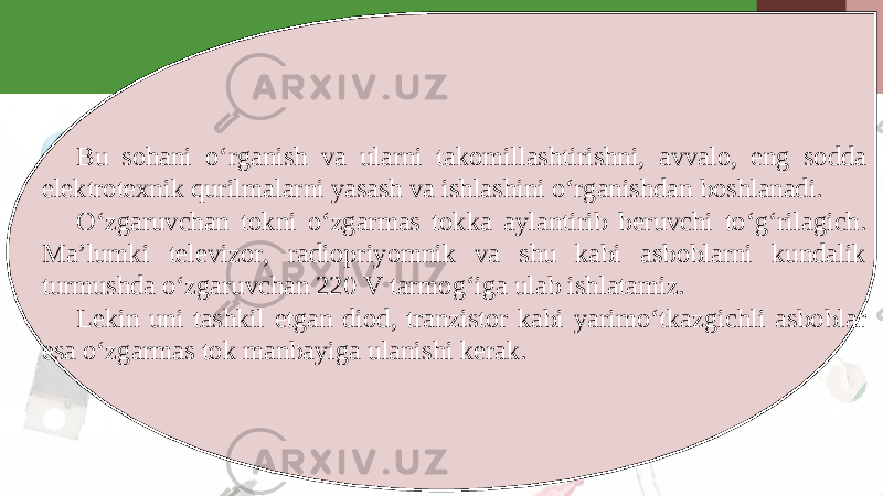 Bu sohani o‘rganish va ularni takomillashtirishni, avvalo, eng sodda elektrotexnik qurilmalarni yasash va ishlashini o‘rganishdan boshlanadi. O‘zgaruvchan tokni o‘zgarmas tokka aylantirib beruvchi to‘g‘rilagich. Ma’lumki televizor, radiopriyomnik va shu kabi asboblarni kundalik turmushda o‘zgaruvchan 220 V tarmog‘iga ulab ishlatamiz. Lekin uni tashkil etgan diod, tranzistor kabi yarimo‘tkazgichli asboblar esa o‘zgarmas tok manbayiga ulanishi kerak. 