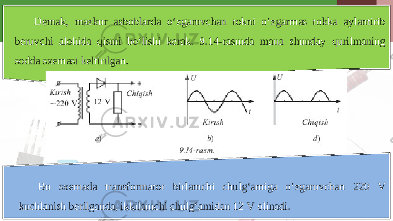 Demak, mazkur asboblarda o‘zgaruvchan tokni o‘zgarmas tokka aylantirib beruvchi alohida qismi bo‘lishi kerak. 9.14-rasmda mana shunday qurilmaning sodda sxemasi keltirilgan. Bu sxemada transformator birlamchi chulg‘amiga o‘zgaruvchan 220 V kuchlanish berilganda, ikkilamchi chulg‘amidan 12 V olinadi. 