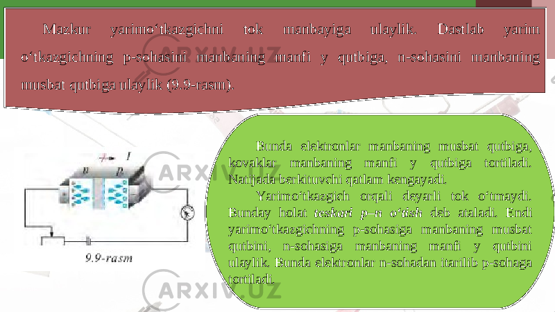 Mazkur yarimo‘tkazgichni tok manbayiga ulaylik. Dastlab yarim o‘tkazgichning p-sohasini manbaning manfi y qutbiga, n-sohasini manbaning musbat qutbiga ulaylik (9.9-rasm). Bunda elektronlar manbaning musbat qutbiga, kovaklar manbaning manfi y qutbiga tortiladi. Natijada berkituvchi qatlam kengayadi. Yarimo‘tkazgich orqali deyarli tok o‘tmaydi. Bunday holat teskari p–n o‘tish deb ataladi. Endi yarimo‘tkazgichning p-sohasiga manbaning musbat qutbini, n-sohasiga manbaning manfi y qutbini ulaylik. Bunda elektronlar n-sohadan itarilib p-sohaga tortiladi. 