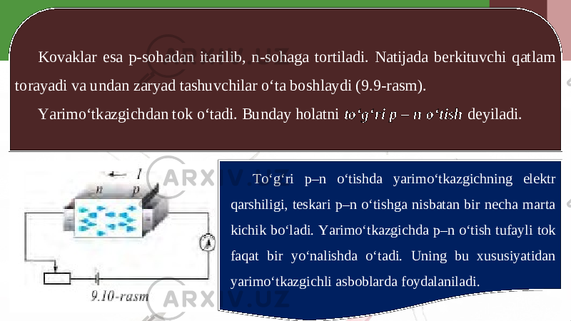 Kovaklar esa p-sohadan itarilib, n-sohaga tortiladi. Natijada berkituvchi qatlam torayadi va undan zaryad tashuvchilar o‘ta boshlaydi (9.9-rasm). Yarimo‘tkazgichdan tok o‘tadi. Bunday holatni to‘g‘ri p – n o‘tish deyiladi. To‘g‘ri p–n o‘tishda yarimo‘tkazgichning elektr qarshiligi, teskari p–n o‘tishga nisbatan bir necha marta kichik bo‘ladi. Yarimo‘tkazgichda p–n o‘tish tufayli tok faqat bir yo‘nalishda o‘tadi. Uning bu xususiyatidan yarimo‘tkazgichli asboblarda foydalaniladi. 