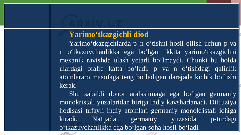 Yarimo‘tkazgichli diod Yarimo‘tkazgichlarda p–n o‘tishni hosil qilish uchun p va n o‘tkazuvchanlikka ega bo‘lgan ikkita yarimo‘tkazgichni mexanik ravishda ulash yetarli bo‘lmaydi. Chunki bu holda ulardagi oraliq katta bo‘ladi. p va n o‘tishdagi qalinlik atomlararo masofaga teng bo‘ladigan darajada kichik bo‘lishi kerak. Shu sababli donor aralashmaga ega bo‘lgan germaniy monokristali yuzalaridan biriga indiy kavsharlanadi. Diffuziya hodisasi tufayli indiy atomlari germaniy monokristali ichiga kiradi. Natijada germaniy yuzasida p-turdagi o‘tkazuvchanlikka ega bo‘lgan soha hosil bo‘ladi. 