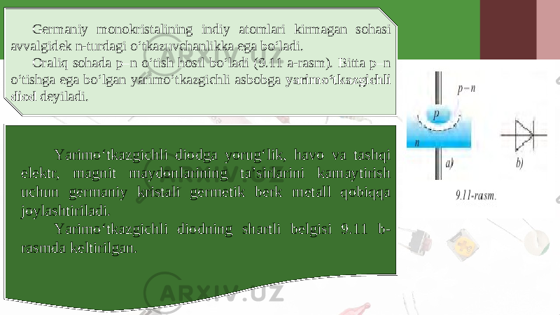 Germaniy monokristalining indiy atomlari kirmagan sohasi avvalgidek n-turdagi o‘tkazuvchanlikka ega bo‘ladi. Oraliq sohada p–n o‘tish hosil bo‘ladi (9.11 a-rasm). Bitta p–n o‘tishga ega bo‘lgan yarimo‘tkazgichli asbobga yarimo‘tkazgichli diod deyiladi. Yarimo‘tkazgichli diodga yorug‘lik, havo va tashqi elektr, magnit maydonlarining ta’sirlarini kamaytirish uchun germaniy kristali germetik berk metall qobiqqa joylashtiriladi. Yarimo‘tkazgichli diodning shartli belgisi 9.11 b- rasmda keltirilgan. 