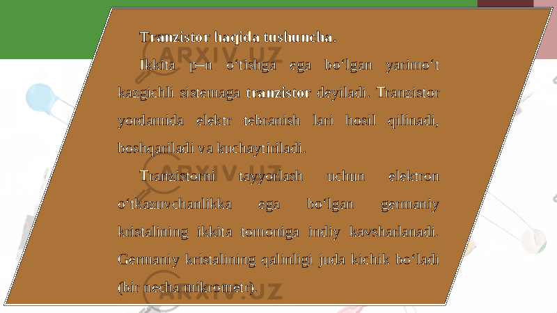 Tranzistor haqida tushuncha. Ikkita p–n o‘tishga ega bo‘lgan yarimo‘t kazgichli sistemaga tranzistor deyiladi. Tranzistor yordamida elektr tebranish lari hosil qilinadi, boshqariladi va kuchaytiriladi. Tranzistorni tayyorlash uchun elektron o‘tkazuvchanlikka ega bo‘lgan germaniy kristalining ikkita tomoniga indiy kavsharlanadi. Germaniy kristalining qalinligi juda kichik bo‘ladi (bir necha mikrometr). 