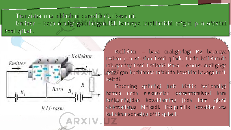 Tranzistorning ishlashini qaraylik (9.13-rasm). Emitter – baza oralig‘iga ulangan B1 batareya kuchlanishi to‘g‘ri p–n o‘tishni hosil qiladi. Kollektor – baza oralig‘idagi B2 batareya teskari p–n o‘tishni hosil qiladi. Unda kollektorda tok qanday hosil bo‘ladi? Baza – emitter oralig‘iga qo‘yilgan kuchlanish ta’sirida kovaklar bazaga kirib keladi. Bazaning qalinligi juda kichik bo‘lganligi hamda unda elektronlar konsentratsiyasi kam bo‘lganligidan kovaklarning juda kam qismi elektronlarga birikadi. Ko‘pchilik kovaklar esa kollektor sohasiga o‘tib qoladi. 