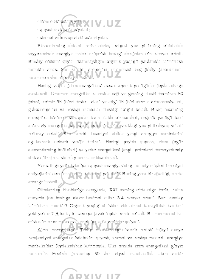 • atom elektrostansiyalari; • quyosh elektrostansiyalari; • shamol va boshqa elektrostansiyalar. Ekspertlarning dalolat berishlaricha, kelgusi yuz yillikning o’rtalarida sayyoramizda energiya ishlab chiqarish hozirgi darajadan o’n baravar ortadi. Bunday o’sishni qayta tiklanmaydigan organik yoqilg’i yordamida ta’minlash mumkin emas. Shu sababli energetika muammosi eng jiddiy jahonshumul muammolardan biriga aylanmoqda. Hozirgi vaqtda jahon energetikasi asosan organik yoqilg’idan foydalanishga asoslanadi. Umuman energetika balansida neft va gazning ulushi taxminan 50 foizni, ko’mir 35 foizni tashkil etadi va atigi 15 foizi atom elektrostansiyalari, gidroenergetika va boshqa manbalar ulushiga to’g’ri keladi. Biroq insonning energetika iste’moli shu qadar tez sur’atda o’smoqdaki, organik yoqilg’i kabi an’anaviy energetika resurslarining zahiralari navbatdagi yuz yillikdayoq yetarli bo’lmay qoladi. Shu sababli insoniyat oldida yangi energiya manbalarini egallashdek dolzarb vazifa turibdi. Hozirgi paytda quyosh, atom (og’ir elementlarning bo’linishi) va yadro energetikasi (engil yadrolarni termoyadroviy sintez qilish) ana shunday manbalar hisoblanadi. Yer sathiga yetib keladigan quyosh energiyasining umumiy miqdori insoniyat ehtiyojlarini qondirish uchun batamom yetarlidir. Buning yana bir afzalligi, ancha arzonga tushadi. Olimlarning hisoblariga qaraganda, XXI asrning o’rtalariga borib, butun dunyoda jon boshiga elektr iste’mol qilish 3-4 baravar ortadi. Buni qanday ta’minlash mumkin? Organik yoqilg’ini ishlab chiqarishni kamaytirish kerakmi yoki yo’qmi? Albatta, bu savolga javob topish kerak bo’ladi. Bu muammoni hal etish olimlar va mutaxassislar oldiga katta vazifalar qo’yadi. Atom energetikasi . Tabiiy resurslarning qisqarib borishi tufayli dunyo hamjamiyati energetika istiqbolini quyosh, shamol va boshqa muqobil energiya manbalaridan foydalanishda ko’rmoqda. Ular orasida atom energetikasi g’oyat muhimdir. Hozirda jahonning 30 dan ziyod mamlakatida atom elektr 