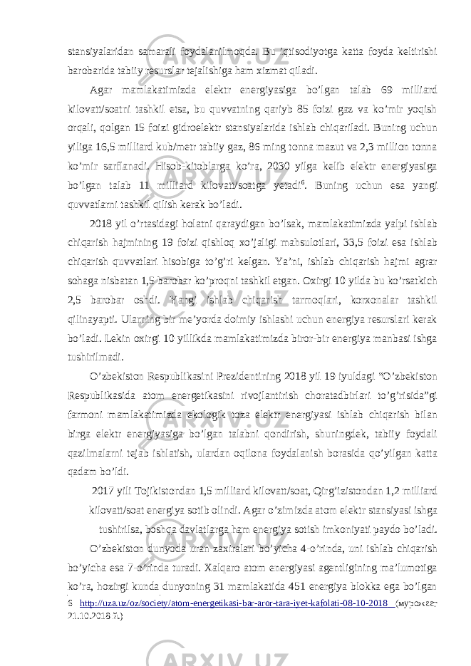 stansiyalaridan samarali foydalanilmoqda. Bu iqtisodiyotga katta foyda keltirishi barobarida tabiiy resurslar tejalishiga ham xizmat qiladi. Agar mamlakatimizda elektr energiyasiga bo’lgan talab 69 milliard kilovatt/soatni tashkil etsa, bu quvvatning qariyb 85 foizi gaz va ko’mir yoqish orqali, qolgan 15 foizi gidroelektr stansiyalarida ishlab chiqariladi. Buning uchun yiliga 16,5 milliard kub/metr tabiiy gaz, 86 ming tonna mazut va 2,3 million tonna ko’mir sarflanadi. Hisob-kitoblarga ko’ra, 2030 yilga kelib elektr energiyasiga bo’lgan talab 11 milliard kilovatt/soatga yetadi 6 . Buning uchun esa yangi quvvatlarni tashkil qilish kerak bo’ladi. 2018 yil o’rtasidagi holatni qaraydigan bo’lsak, mamlakatimizda yalpi ishlab chiqarish hajmining 19 foizi qishloq xo’jaligi mahsulotlari, 33,5 foizi esa ishlab chiqarish quvvatlari hisobiga to’g’ri kelgan. Ya’ni, ishlab chiqarish hajmi agrar sohaga nisbatan 1,5 barobar ko’proqni tashkil etgan. Oxirgi 10 yilda bu ko’rsatkich 2,5 barobar oshdi. Yangi ishlab chiqarish tarmoqlari, korxonalar tashkil qilinayapti. Ularning bir me’yorda doimiy ishlashi uchun energiya resurslari kerak bo’ladi. Lekin oxirgi 10 yillikda mamlakatimizda biror-bir energiya manbasi ishga tushirilmadi. O’zbekiston Respublikasini Prezidentining 2018 yil 19 iyuldagi “O’zbekiston Respublikasida atom energetikasini rivojlantirish choratadbirlari to’g’risida”gi farmoni mamlakatimizda ekologik toza elektr energiyasi ishlab chiqarish bilan birga elektr energiyasiga bo’lgan talabni qondirish, shuningdek, tabiiy foydali qazilmalarni tejab ishlatish, ulardan oqilona foydalanish borasida qo’yilgan katta qadam bo’ldi. 2017 yili Tojikistondan 1,5 milliard kilovatt/soat, Qirg’izistondan 1,2 milliard kilovatt/soat energiya sotib olindi. Agar o’zimizda atom elektr stansiyasi ishga tushirilsa, boshqa davlatlarga ham energiya sotish imkoniyati paydo bo’ladi. O’zbekiston dunyoda uran zaxiralari bo’yicha 4-o’rinda, uni ishlab chiqarish bo’yicha esa 7-o’rinda turadi. Xalqaro atom energiyasi agentligining ma’lumotiga ko’ra, hozirgi kunda dunyoning 31 mamlakatida 451 energiya blokka ega bo’lgan 6 http://uza.uz/oz/society/atom - energetikasi - bar - aror - tara - iyet - kafolati - 08 - 10 - 2018 (мурожаат 21.10.2018 й.) 