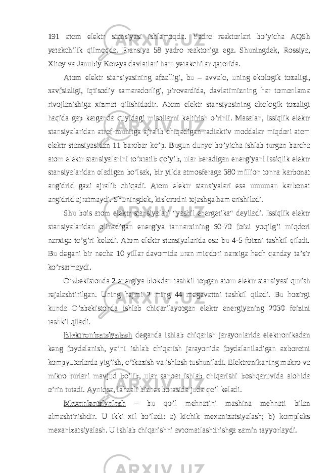 191 atom elektr stansiyasi ishlamoqda. Yadro reaktorlari bo’yicha AQSh yetakchilik qilmoqda. Fransiya 58 yadro reaktoriga ega. Shuningdek, Rossiya, Xitoy va Janubiy Koreya davlatlari ham yetakchilar qatorida. Atom elektr stansiyasining afzalligi, bu – avvalo, uning ekologik tozaligi, xavfsizligi, iqtisodiy samaradorligi, pirovardida, davlatimizning har tomonlama rivojlanishiga xizmat qilishidadir. Atom elektr stansiyasining ekologik tozaligi haqida gap ketganda quyidagi misollarni keltirish o’rinli. Masalan, issiqlik elektr stansiyalaridan atrof-muhitga ajralib chiqadigan radiaktiv moddalar miqdori atom elektr stansiyasidan 11 barobar ko’p. Bugun dunyo bo’yicha ishlab turgan barcha atom elektr stansiyalarini to’xtatib qo’yib, ular beradigan energiyani issiqlik elektr stansiyalaridan oladigan bo’lsak, bir yilda atmosferaga 380 million tonna karbonat angidrid gazi ajralib chiqadi. Atom elektr stansiyalari esa umuman karbonat angidrid ajratmaydi. Shuningdek, kislorodni tejashga ham erishiladi. Shu bois atom elektr stansiyalari &#34;yashil energetika&#34; deyiladi. Issiqlik elektr stansiyalaridan olinadigan energiya tannarxining 60-70 foizi yoqilg’i miqdori narxiga to’g’ri keladi. Atom elektr stansiyalarida esa bu 4-5 foizni tashkil qiladi. Bu degani bir necha 10 yillar davomida uran miqdori narxiga hech qanday ta’sir ko’rsatmaydi. O’zbekistonda 2 energiya blokdan tashkil topgan atom elektr stansiyasi qurish rejalashtirilgan. Uning hajmi 2 ming 44 megavattni tashkil qiladi. Bu hozirgi kunda O’zbekistonda ishlab chiqarilayotgan elektr energiyaning 2030 foizini tashkil qiladi. Elektronizatsiyalash deganda ishlab chiqarish jarayonlarida elektronikadan keng foydalanish, ya’ni ishlab chiqarish jarayonida foydalaniladigan axborotni kompyuterlarda yig’ish, o’tkazish va ishlash tushuniladi. Elektronikaning makro va mikro turlari mavjud bo’lib, ular sanoat ishlab chiqarishi boshqaruvida alohida o’rin tutadi. Ayniqsa, lahzali biznes borasida juda qo’l keladi. Mexanizatsiyalash – bu qo’l mehnatini mashina mehnati bilan almashtirishdir. U ikki xil bo’ladi: a) kichik mexanizatsiyalash; b) kompleks mexanizatsiyalash. U ishlab chiqarishni avtomatlashtirishga zamin tayyorlaydi. 