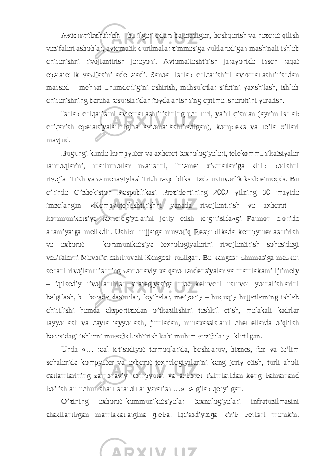 Avtomatlashtirish – bu ilgari odam bajaradigan, boshqarish va nazorat qilish vazifalari asboblar, avtomatik qurilmalar zimmasiga yuklanadigan mashinali ishlab chiqarishni rivojlantirish jarayoni. Avtomatlashtirish jarayonida inson faqat operatorlik vazifasini ado etadi. Sanoat ishlab chiqarishini avtomatlashtirishdan maqsad – mehnat unumdorligini oshirish, mahsulotlar sifatini yaxshilash, ishlab chiqarishning barcha resurslaridan foydalanishning optimal sharoitini yaratish. Ishlab chiqarishni avtomatlashtirishning uch turi, ya’ni qisman (ayrim ishlab chiqarish operatsiyalarinigina avtomatlashtiradigan), kompleks va to’la xillari mavjud. Bugungi kunda kompyuter va axborot texnologiyalari, telekommunikatsiyalar tarmoqlarini, ma’lumotlar uzatishni, Internet xizmatlariga kirib borishni rivojlantirish va zamonaviylashtirish respublikamizda ustuvorlik kasb etmoqda. Bu o’rinda O’zbekiston Respublikasi Prezidentining 2002 yilning 30 mayida imzolangan «Kompyuterlashtirishni yanada rivojlantirish va axborot – kommunikatsiya texnologiyalarini joriy etish to’g’risida»gi Farmon alohida ahamiyatga molikdir. Ushbu hujjatga muvofiq Respublikada kompyuterlashtirish va axborot – kommunikatsiya texnologiyalarini rivojlantirish sohasidagi vazifalarni Muvofiqlashtiruvchi Kengash tuzilgan. Bu kengash zimmasiga mazkur sohani rivojlantirishning zamonaviy xalqaro tendensiyalar va mamlakatni ijtimoiy – iqtisodiy rivojlantirish strategiyasiga mos keluvchi ustuvor yo’nalishlarini belgilash, bu borada dasturlar, loyihalar, me’yoriy – huquqiy hujjatlarning ishlab chiqilishi hamda ekspertizadan o’tkazilishini tashkil etish, malakali kadrlar tayyorlash va qayta tayyorlash, jumladan, mutaxassislarni chet ellarda o’qitish borasidagi ishlarni muvofiqlashtirish kabi muhim vazifalar yuklatilgan. Unda «… real iqtisodiyot tarmoqlarida, boshqaruv, biznes, fan va ta’lim sohalarida kompyuter va axborot texnologiyalarini keng joriy etish, turli aholi qatlamlarining zamonaviy kompyuter va axborot tizimlaridan keng bahramand bo’lishlari uchun shart-sharoitlar yaratish …» belgilab qo’yilgan. O’zining axborot–kommunikatsiyalar texnologiyalari infratuzilmasini shakllantirgan mamlakatlargina global iqtisodiyotga kirib borishi mumkin. 