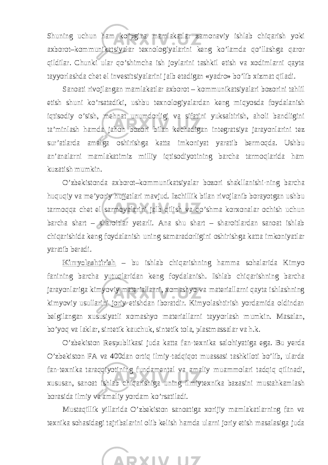 Shuning uchun ham ko’pgina mamlakatlar zamonaviy ishlab chiqarish yoki axborot–kommunikatsiyalar texnologiyalarini keng ko’lamda qo’llashga qaror qildilar. Chunki ular qo’shimcha ish joylarini tashkil etish va xodimlarni qayta tayyorlashda chet el investitsiyalarini jalb etadigan «yadro» bo’lib xizmat qiladi. Sanoati rivojlangan mamlakatlar axborot – kommunikatsiyalari bozorini tahlil etish shuni ko’rsatadiki, ushbu texnologiyalardan keng miqyosda foydalanish iqtisodiy o’sish, mehnat unumdorligi va sifatini yuksaltirish, aholi bandligini ta’minlash hamda jahon bozori bilan kechadigan integratsiya jarayonlarini tez sur’atlarda amalga oshirishga katta imkoniyat yaratib bermoqda. Ushbu an’analarni mamlakatimiz milliy iqtisodiyotining barcha tarmoqlarida ham kuzatish mumkin. O’zbekistonda axborot–kommunikatsiyalar bozori shakllanishi-ning barcha huquqiy va me’yoriy hujjatlari mavjud. Izchillik bilan rivojlanib borayotgan ushbu tarmoqqa chet el sarmoyalarini jalb qilish va qo’shma korxonalar ochish uchun barcha shart – sharoitlar yetarli. Ana shu shart – sharoitlardan sanoat ishlab chiqarishida keng foydalanish uning samaradorligini oshirishga katta imkoniyatlar yaratib beradi. Kimyolashtirish – bu ishlab chiqarishning hamma sohalarida Kimyo fanining barcha yutuqlaridan keng foydalanish. Ishlab chiqarishning barcha jarayonlariga kimyoviy materiallarni, xomashyo va materiallarni qayta ishlashning kimyoviy usullarini joriy etishdan iboratdir. Kimyolashtirish yordamida oldindan belgilangan xususiyatli xomashyo materiallarni tayyorlash mumkin. Masalan, bo’yoq va laklar, sintetik kauchuk, sintetik tola, plastmassalar va h.k. O’zbekiston Respublikasi juda katta fan-texnika salohiyatiga ega. Bu yerda O’zbekiston FA va 400dan ortiq ilmiy-tadqiqot muassasi tashkiloti bo’lib, ularda fan-texnika taraqqiyotining fundamental va amaliy muammolari tadqiq qilinadi, xususan, sanoat ishlab chiqarishiga uning ilmiytexnika bazasini mustahkamlash borasida ilmiy va amaliy yordam ko’rsatiladi. Mustaqillik yillarida O’zbekiston sanoatiga xorijiy mamlakatlarning fan va texnika sohasidagi tajribalarini olib kelish hamda ularni joriy etish masalasiga juda 