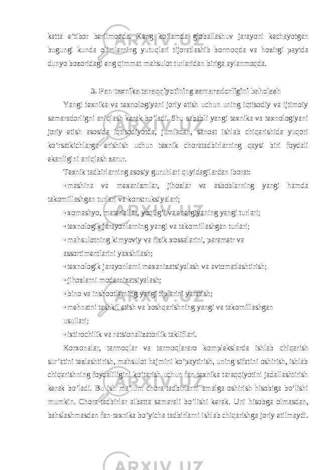 katta e’tibor berilmoqda. Keng ko’lamda globallashuv jarayoni kechayotgan bugungi kunda olimlarning yutuqlari tijoratlashib bormoqda va hozirgi paytda dunyo bozoridagi eng qimmat mahsulot turlaridan biriga aylanmoqda. 3. Fan-texnika taraqqiyotining samaradorligini baholash Yangi texnika va texnologiyani joriy etish uchun uning iqtisodiy va ijtimoiy samaradorligni aniqlash kerak bo’ladi. Shu sababli yangi texnika va texnologiyani joriy etish asosida iqtisodiyotda, jumladan, sanoat ishlab chiqarishida yuqori ko’rsatkichlarga erishish uchun texnik choratadbirlarning qaysi biri foydali ekanligini aniqlash zarur. Texnik tadbirlarning asosiy guruhlari quyidagilardan iborat: • mashina va mexanizmlar, jihozlar va asboblarning yangi hamda takomillashgan turlari va konstruksiyalari; • xomashyo, materiallar, yoqilg’i va energiyaning yangi turlari; • texnologik jarayonlarning yangi va takomillashgan turlari; • mahsulotning kimyoviy va fizik xossalarini, parametr va assortimentlarini yaxshilash; • texnologik jarayonlarni mexanizatsiyalash va avtomatlashtirish; • jihozlarni modernizatsiyalash; • bino va inshootlarning yangi tiplarini yaratish; • mehnatni tashkil etish va boshqarishning yangi va takomillashgan usullari; • ixtirochilik va ratsionalizatorlik takliflari. Korxonalar, tarmoqlar va tarmoqlararo komplekslarda ishlab chiqarish sur’atini tezlashtirish, mahsulot hajmini ko’paytirish, uning sifatini oshirish, ishlab chiqarishning foydaliligini ko’tarish uchun fan-texnika taraqqiyotini jadallashtirish kerak bo’ladi. Bu ish ma’lum chora-tadbirlarni amalga oshirish hisobiga bo’lishi mumkin. Chora-tadbirlar albatta samarali bo’lishi kerak. Uni hisobga olmasdan, bahslashmasdan fan-texnika bo’yicha tadbirlarni ishlab chiqarishga joriy etilmaydi. 