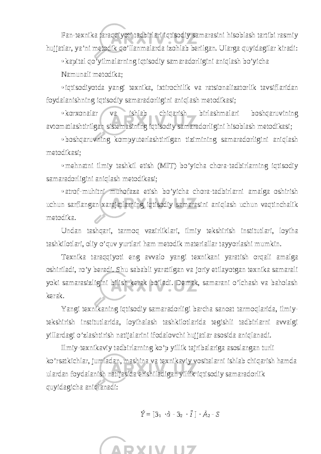 Fan-texnika taraqqiyoti tadbirlari iqtisodiy samarasini hisoblash tartibi rasmiy hujjatlar, ya’ni metodik qo’llanmalarda izohlab berilgan. Ularga quyidagilar kiradi: • kapital qo’yilmalarning iqtisodiy samaradorligini aniqlash bo’yicha Namunali metodika; • iqtisodiyotda yangi texnika, ixtirochilik va ratsionalizatorlik tavsiflaridan foydalanishning iqtisodiy samaradorligini aniqlash metodikasi; • korxonalar va ishlab chiqarish birlashmalari boshqaruvining avtomatlashtirilgan sistemasining iqtisodiy samaradorligini hisoblash metodikasi; • boshqaruvning kompyuterlashtirilgan tizimining samaradorligini aniqlash metodikasi; • mehnatni ilmiy tashkil etish (MIT) bo’yicha chora-tadbirlarning iqtisodiy samaradorligini aniqlash metodikasi; • atrof-muhitni muhofaza etish bo’yicha chora-tadbirlarni amalga oshirish uchun sarflangan xarajatlarning iqtisodiy samarasini aniqlash uchun vaqtinchalik metodika. Undan tashqari, tarmoq vazirliklari, ilmiy tekshirish institutlari, loyiha tashkilotlari, oliy o’quv yurtlari ham metodik materiallar tayyorlashi mumkin. Texnika taraqqiyoti eng avvalo yangi texnikani yaratish orqali amalga oshiriladi, ro’y beradi. Shu sababli yaratilgan va joriy etilayotgan texnika samarali yoki samarasizligini bilish kerak bo’ladi. Demak, samarani o’lchash va baholash kerak. Yangi texnikaning iqtisodiy samaradorligi barcha sanoat tarmoqlarida, ilmiy- tekshirish institutlarida, loyihalash tashkilotlarida tegishli tadbirlarni avvalgi yillardagi o’zlashtirish natijalarini ifodalovchi hujjatlar asosida aniqlanadi. Ilmiy-texnikaviy tadbirlarning ko’p yillik tajribalariga asoslangan turli ko’rsatkichlar, jumladan, mashina va texnikaviy vositalarni ishlab chiqarish hamda ulardan foydalanish natijasida erishiladigan yillik iqtisodiy samaradorlik quyidagicha aniqlanadi: Ý = [ 3 1 · à - 3 2 · Ï ] · À 2 - S 