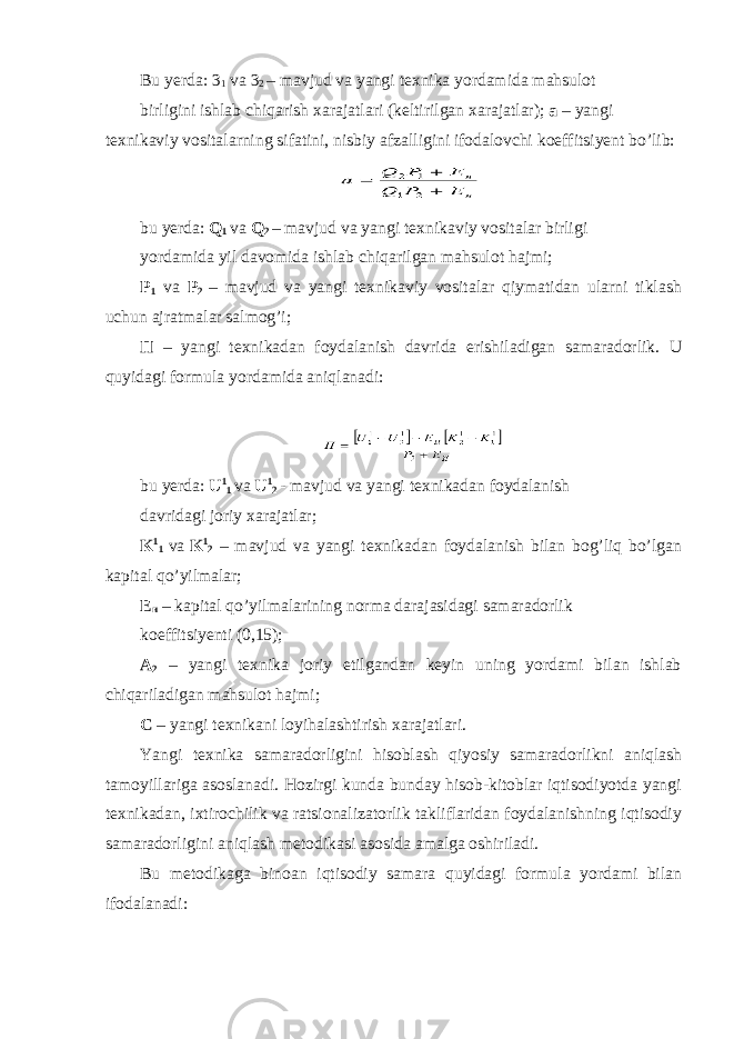 Bu yerda: 3 1 va 3 2 – mavjud va yangi texnika yordamida mahsulot birligini ishlab chiqarish xarajatlari (keltirilgan xarajatlar); a – yangi texnikaviy vositalarning sifatini, nisbiy afzalligini ifodalovchi koeffitsiyent bo’lib: bu yerda: Q 1 va Q 2 – mavjud va yangi texnikaviy vositalar birligi yordamida yil davomida ishlab chiqarilgan mahsulot hajmi; P 1 va P 2 – mavjud va yangi texnikaviy vositalar qiymatidan ularni tiklash uchun ajratmalar salmog’i; П – yangi texnikadan foydalanish davrida erishiladigan samaradorlik. U quyidagi formula yordamida aniqlanadi: bu yerda: U 1 1 va U 1 2 - mavjud va yangi texnikadan foydalanish davridagi joriy xarajatlar; K 1 1 va K 1 2 – mavjud va yangi texnikadan foydalanish bilan bog’liq bo’lgan kapital qo’yilmalar; E н – kapital qo’yilmalarining norma darajasidagi samaradorlik koeffitsiyenti (0,15); A 2 – yangi texnika joriy etilgandan keyin uning yordami bilan ishlab chiqariladigan mahsulot hajmi; С – yangi texnikani loyihalashtirish xarajatlari. Yangi texnika samaradorligini hisoblash qiyosiy samaradorlikni aniqlash tamoyillariga asoslanadi. Hozirgi kunda bunday hisob-kitoblar iqtisodiyotda yangi texnikadan, ixtirochilik va ratsionalizatorlik takliflaridan foydalanishning iqtisodiy samaradorligini aniqlash metodikasi asosida amalga oshiriladi. Bu metodikaga binoan iqtisodiy samara quyidagi formula yordami bilan ifodalanadi: 