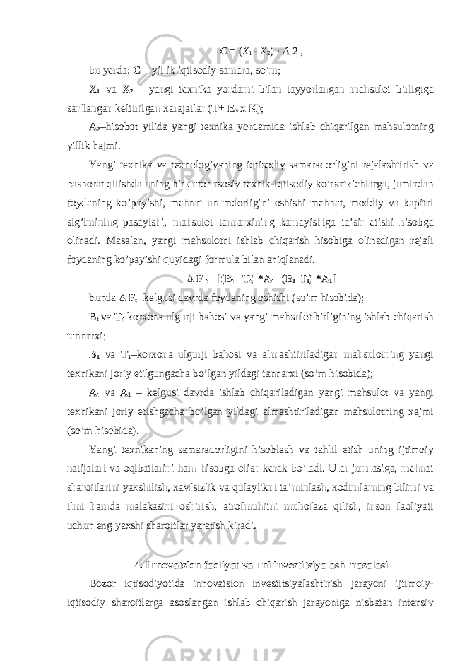 C = ( Х 1 - Х 2 ) · А 2 , bu yerda: С – yillik iqtisodiy samara, so’m; X 1 va X 2 – yangi texnika yordami bilan tayyorlangan mahsulot birligiga sarflangan keltirilgan xarajatlar ( T + E н x K ); A 2 –hisobot yilida yangi texnika yordamida ishlab chiqarilgan mahsulotning yillik hajmi. Yangi texnika va texnologiyaning iqtisodiy samaradorligini rejalashtirish va bashorat qilishda uning bir qator asosiy texnik-iqtisodiy ko’rsatkichlarga, jumladan foydaning ko’payishi, mehnat unumdorligini oshishi mehnat, moddiy va kapital sig’imining pasayishi, mahsulot tannarxining kamayishiga ta’sir etishi hisobga olinadi. Masalan, yangi mahsulotni ishlab chiqarish hisobiga olinadigan rejali foydaning ko’payishi quyidagi formula bilan aniqlanadi. Δ F t = [ (B t –T t ) *A t - (B 1 -T 1 ) *A 1 ] bunda Δ F t - kelgusi davrda foydaning oshishi (so’m hisobida); B t va T t korxona ulgurji bahosi va yangi mahsulot birligining ishlab chiqarish tannarxi; B 1 va T 1 –korxona ulgurji bahosi va almashtiriladigan mahsulotning yangi texnikani joriy etilgungacha bo’lgan yildagi tannarxi (so’m hisobida); A t va A 1 – kelgusi davrda ishlab chiqariladigan yangi mahsulot va yangi texnikani joriy etishgacha bo’lgan yildagi almashtiriladigan mahsulotning xajmi (so’m hisobida). Yangi texnikaning samaradorligini hisoblash va tahlil etish uning ijtimoiy natijalari va oqibatlarini ham hisobga olish kerak bo’ladi. Ular jumlasiga, mehnat sharoitlarini yaxshilish, xavfsizlik va qulaylikni ta’minlash, xodimlarning bilimi va ilmi hamda malakasini oshirish, atrofmuhitni muhofaza qilish, inson faoliyati uchun eng yaxshi sharoitlar yaratish kiradi. 4. Innovatsion faoliyat va uni investitsiyalash masalasi Bozor iqtisodiyotida innovatsion investitsiyalashtirish jarayoni ijtimoiy- iqtisodiy sharoitlarga asoslangan ishlab chiqarish jarayoniga nisbatan intensiv 