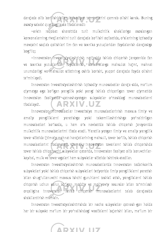 darajada olib borilishi bilan iqtisodiyot tarmoqlarini qamrab olishi kerak. Buning asosiy sababi quyidagilarda ifodalanadi: • erkin raqobat sharoitida turli mulkchilik shakllariga asoslangan korxonalarning rivojlanishini turli darajada bo’lishi oqibatida, o’zlarining iqtisodiy mavqeini saqlab qolishlari ilm-fan va texnika yutuqlaridan foydalanish darajasiga bog’liq; • innovatsion investitsiyalashtirish natijasida ishlab chiqarish jarayonida fan va texnika yutuqlaridan foydalanish, korxonalarga mahsulot hajmi, mehnat unumdorligi va mahsulot sifatining oshib borishi, yuqori darajada foyda olishni ta’minlaydi. Innovatsion investitsiyalashtirish iqtisodiy munosabatlar daraja-sida, ma’lum qiymatga ega bo’lgan yangilik yoki yangi ishlab chiqarilgan tovar qiymatida innovatsion faoliyatda qatnashayotgan subyektlar o’rtasidagi munosabatlarni ifodalaydi. Innovatsion munosabatlar investitsiya munosabatlarinish maxsus ilmiy va amaliy yangiliklarni yaratishga yoki takomillashtirishga yo’naltirilgan munosabatlari bo’lsada, u ham o’z navbatida ishlab chiqarish jarayonida mulkchilik munosabatlarimi ifoda etadi. Yaratila-yotgan ilmiy va amaliy yangilik tovar sifatida ijtimoiy mehnat harajatlarining mahsuli, tovar bo’lib, ishlab chiqarish munosabatlarini ifoda etadi. Demak, innovatsion tovarlarni ishlab chiqarishda tovar ishlab chiqaruvchi subyektlar qatorida, innovatsion faoliyat olib boruvchilar- kapital, mulk va tovar egalari ham subyektlar sifatida ishtirok etadilar. Innovatsion investitsiyalashtirish munosabatlarida innovatsion tadbirkorlik subyektlari yoki ishlab chiqarish subyektlari ixtiyorida ilmiy yangiliklarni yaratish bilan shug’ullanuvchi maxsus ishchi guruhlarni tashkil etish, yangliklarni ishlab chiqarish uchun zarur bo’lgan moddiy va moliyaviy resurslar bilan ta’minlash orqaligina innovatsion ishlab chiqarish munosabatlarini talab darajasida shakllantirish mumkin. Innovatsion investitsiyalashtirishda bir necha subyektlar qatnash-gan holda har bir subyekt ma’lum bir yo’nalishdagi vazifalarni bajarishi bilan, ma’lum bir 