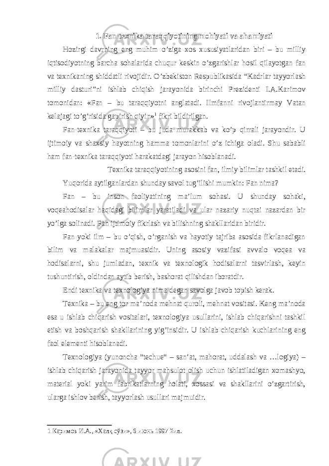 1. Fan-texnika taraqqiyotining mohiyati va ahamiyati Hozirgi davrning eng muhim o’ziga xos xususiyatlaridan biri – bu milliy iqtisodiyotning barcha sohalarida chuqur keskin o’zgarishlar hosil qilayotgan fan va texnikaning shiddatli rivojidir. O’zbekiston Respublikasida “Kadrlar tayyorlash milliy dasturi”ni ishlab chiqish jarayonida birinchi Prezidenti I.A.Karimov tomonidan: «Fan – bu taraqqiyotni anglatadi. Ilmfanni rivojlantirmay Vatan kelajagi to’g’risida gapirish qiyin» 1 fikri bildirilgan. Fan-texnika taraqqiyoti – bu juda murakkab va ko’p qirrali jarayondir. U ijtimoiy va shaxsiy hayotning hamma tomonlarini o’z ichiga oladi. Shu sababli ham fan-texnika taraqqiyoti harakatdagi jarayon hisoblanadi. Texnika taraqqiyotining asosini fan, ilmiy bilimlar tashkil etadi. Yuqorida aytilganlardan shunday savol tug’ilishi mumkin: Fan nima? Fan – bu inson faoliyatining ma’lum sohasi. U shunday sohaki, voqeahodisalar haqidagi bilimlar yaratiladi va ular nazariy nuqtai nazardan bir yo’lga solinadi. Fan ijtimoiy fikrlash va bilishning shakllaridan biridir. Fan yoki ilm – bu o’qish, o’rganish va hayotiy tajriba asosida fikrlanadigan bilim va malakalar majmuasidir. Uning asosiy vazifasi avvalo voqea va hodisalarni, shu jumladan, texnik va texnologik hodisalarni tasvirlash, keyin tushuntirish, oldindan aytib berish, bashorat qilishdan iboratdir. Endi texnika va texnologiya nima degan savolga javob topish kerak. Texnika – bu eng tor ma’noda mehnat quroli, mehnat vositasi. Keng ma’noda esa u ishlab chiqarish vositalari, texnologiya usullarini, ishlab chiqarishni tashkil etish va boshqarish shakllarining yig’insidir. U ishlab chiqarish kuchlarining eng faol elementi hisoblanadi. Texnologiya (yunoncha “techue“ – san’at, mahorat, uddalash va …logiya) – ishlab chiqarish jarayonida tayyor mahsulot olish uchun ishlatiladigan xomashyo, material yoki yarim fabrikatlarning holati, xossasi va shakllarini o’zgartirish, ularga ishlov berish, tayyorlash usullari majmuidir. 1 Каримов И.А., «Халқ сўзи», 6 июнь 1997 йил. 