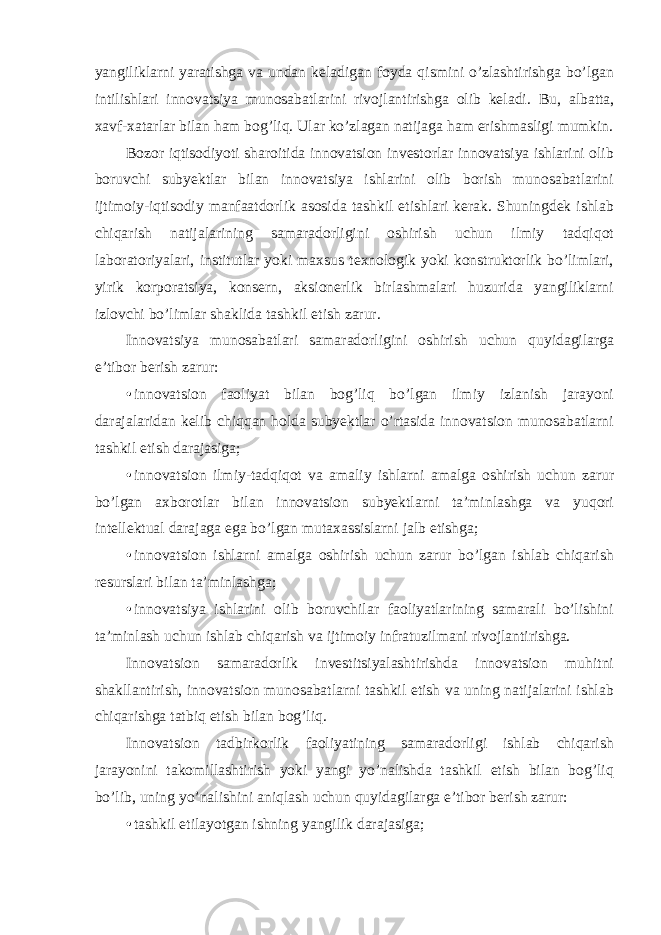 yangiliklarni yaratishga va undan keladigan foyda qismini o’zlashtirishga bo’lgan intilishlari innovatsiya munosabatlarini rivojlantirishga olib keladi. Bu, albatta, xavf-xatarlar bilan ham bog’liq. Ular ko’zlagan natijaga ham erishmasligi mumkin. Bozor iqtisodiyoti sharoitida innovatsion investorlar innovatsiya ishlarini olib boruvchi subyektlar bilan innovatsiya ishlarini olib borish munosabatlarini ijtimoiy-iqtisodiy manfaatdorlik asosida tashkil etishlari kerak. Shuningdek ishlab chiqarish natijalarining samaradorligini oshirish uchun ilmiy tadqiqot laboratoriyalari, institutlar yoki maxsus texnologik yoki konstruktorlik bo’limlari, yirik korporatsiya, konsern, aksionerlik birlashmalari huzurida yangiliklarni izlovchi bo’limlar shaklida tashkil etish zarur. Innovatsiya munosabatlari samaradorligini oshirish uchun quyidagilarga e’tibor berish zarur: • innovatsion faoliyat bilan bog’liq bo’lgan ilmiy izlanish jarayoni darajalaridan kelib chiqqan holda subyektlar o’rtasida innovatsion munosabatlarni tashkil etish darajasiga; • innovatsion ilmiy-tadqiqot va amaliy ishlarni amalga oshirish uchun zarur bo’lgan axborotlar bilan innovatsion subyektlarni ta’minlashga va yuqori intellektual darajaga ega bo’lgan mutaxassislarni jalb etishga; • innovatsion ishlarni amalga oshirish uchun zarur bo’lgan ishlab chiqarish resurslari bilan ta’minlashga; • innovatsiya ishlarini olib boruvchilar faoliyatlarining samarali bo’lishini ta’minlash uchun ishlab chiqarish va ijtimoiy infratuzilmani rivojlantirishga. Innovatsion samaradorlik investitsiyalashtirishda innovatsion muhitni shakllantirish, innovatsion munosabatlarni tashkil etish va uning natijalarini ishlab chiqarishga tatbiq etish bilan bog’liq. Innovatsion tadbirkorlik faoliyatining samaradorligi ishlab chiqarish jarayonini takomillashtirish yoki yangi yo’nalishda tashkil etish bilan bog’liq bo’lib, uning yo’nalishini aniqlash uchun quyidagilarga e’tibor berish zarur: • tashkil etilayotgan ishning yangilik darajasiga; 