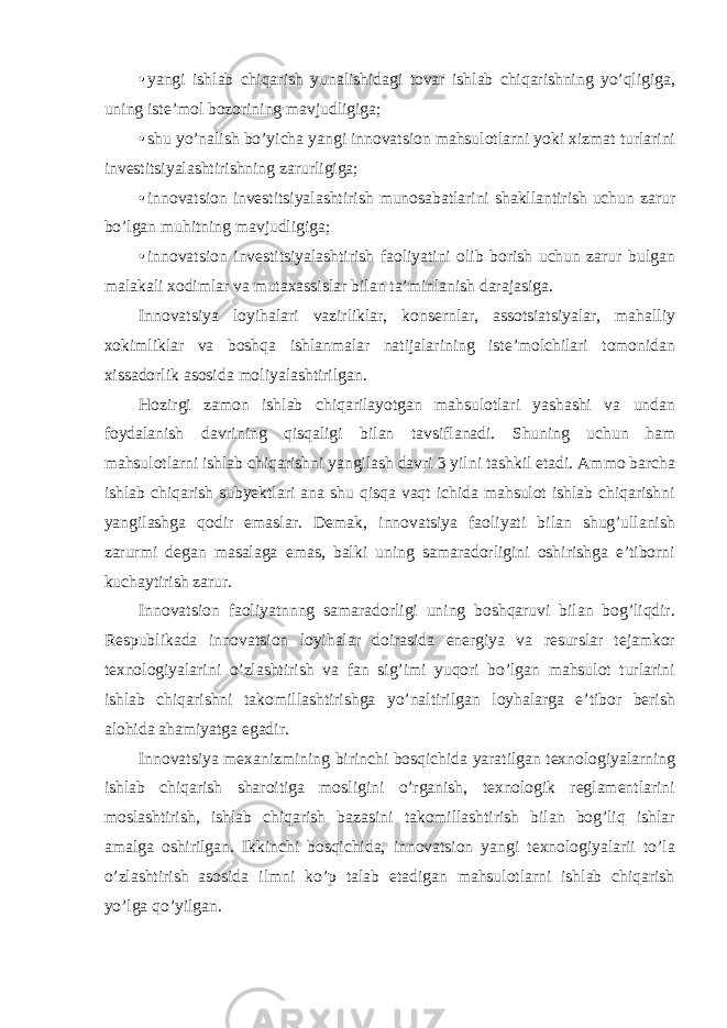 • yangi ishlab chiqarish yunalishidagi tovar ishlab chiqarishning yo’qligiga, uning iste’mol bozorining mavjudligiga; • shu yo’nalish bo’yicha yangi innovatsion mahsulotlarni yoki xizmat turlarini investitsiyalashtirishning zarurligiga; • innovatsion investitsiyalashtirish munosabatlarini shakllantirish uchun zarur bo’lgan muhitning mavjudligiga; • innovatsion investitsiyalashtirish faoliyatini olib borish uchun zarur bulgan malakali xodimlar va mutaxassislar bilan ta’minlanish darajasiga. Innovatsiya loyihalari vazirliklar, konsernlar, assotsiatsiyalar, mahalliy xokimliklar va boshqa ishlanmalar natijalarining iste’molchilari tomonidan xissadorlik asosida moliyalashtirilgan. Hozirgi zamon ishlab chiqarilayotgan mahsulotlari yashashi va undan foydalanish davrining qisqaligi bilan tavsiflanadi. Shuning uchun ham mahsulotlarni ishlab chiqarishni yangilash davri 3 yilni tashkil etadi. Ammo barcha ishlab chiqarish subyektlari ana shu qisqa vaqt ichida mahsulot ishlab chiqarishni yangilashga qodir emaslar. Demak, innovatsiya faoliyati bilan shug’ullanish zarurmi degan masalaga emas, balki uning samaradorligini oshirishga e’tiborni kuchaytirish zarur. Innovatsion faoliyatnnng samaradorligi uning boshqaruvi bilan bog’liqdir. Respublikada innovatsion loyihalar doirasida energiya va resurslar tejamkor texnologiyalarini o’zlashtirish va fan sig’imi yuqori bo’lgan mahsulot turlarini ishlab chiqarishni takomillashtirishga yo’naltirilgan loyhalarga e’tibor berish alohida ahamiyatga egadir. Innovatsiya mexanizmining birinchi bosqichida yaratilgan texnologiyalarning ishlab chiqarish sharoitiga mosligini o’rganish, texnologik reglamentlarini moslashtirish, ishlab chiqarish bazasini takomillashtirish bilan bog’liq ishlar amalga oshirilgan. Ikkinchi bosqichida, innovatsion yangi texnologiyalarii to’la o’zlashtirish asosida ilmni ko’p talab etadigan mahsulotlarni ishlab chiqarish yo’lga qo’yilgan. 