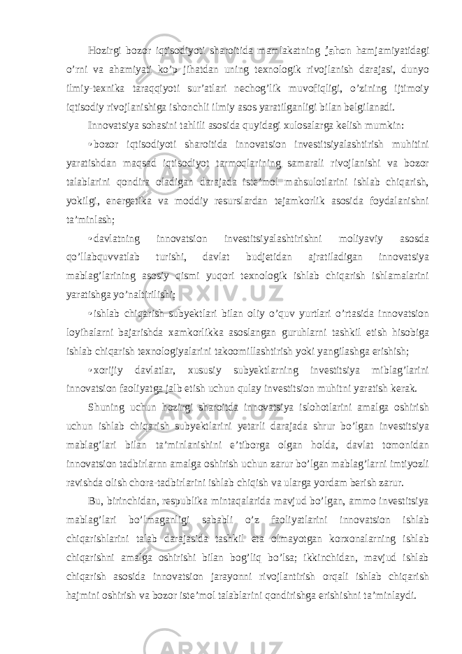 Hozirgi bozor iqtisodiyoti sharoitida mamlakatning jahon hamjamiyatidagi o’rni va ahamiyati ko’p jihatdan uning texnologik rivojlanish darajasi, dunyo ilmiy-texnika taraqqiyoti sur’atlari nechog’lik muvofiqligi, o’zining ijtimoiy iqtisodiy rivojlanishiga ishonchli ilmiy asos yaratilganligi bilan belgilanadi. Innovatsiya sohasini tahlili asosida quyidagi xulosalarga kelish mumkin: • bozor iqtisodiyoti sharoitida innovatsion investitsiyalashtirish muhitini yaratishdan maqsad iqtisodiyot tarmoqlarining samarali rivojlanishi va bozor talablarini qondira oladigan darajada iste’mol mahsulotlarini ishlab chiqarish, yokilgi, energetika va moddiy resurslardan tejamkorlik asosida foydalanishni ta’minlash; • davlatning innovatsion investitsiyalashtirishni moliyaviy asosda qo’llabquvvatlab turishi, davlat budjetidan ajratiladigan innovatsiya mablag’larining asosiy qismi yuqori texnologik ishlab chiqarish ishlamalarini yaratishga yo’naltirilishi; • ishlab chiqarish subyektlari bilan oliy o’quv yurtlari o’rtasida innovatsion loyihalarni bajarishda xamkorlikka asoslangan guruhlarni tashkil etish hisobiga ishlab chiqarish texnologiyalarini takoomillashtirish yoki yangilashga erishish; • xorijiy davlatlar, xususiy subyektlarning investitsiya miblag’larini innovatsion faoliyatga jalb etish uchun qulay investitsion muhitni yaratish kerak. Shuning uchun hozirgi sharoitda innovatsiya islohotlarini amalga oshirish uchun ishlab chiqarish subyektlarini yetarli darajada shrur bo’lgan investitsiya mablag’lari bilan ta’minlanishini e’tiborga olgan holda, davlat tomonidan innovatsion tadbirlarnn amalga oshirish uchun zarur bo’lgan mablag’larni imtiyozli ravishda olish chora-tadbirlarini ishlab chiqish va ularga yordam berish zarur. Bu, birinchidan, respublika mintaqalarida mavjud bo’lgan, ammo investitsiya mablag’lari bo’lmaganligi sababli o’z faoliyatlarini innovatsion ishlab chiqarishlarini talab darajasida tashkil eta olmayotgan korxonalarning ishlab chiqarishni amalga oshirishi bilan bog’liq bo’lsa; ikkinchidan, mavjud ishlab chiqarish asosida innovatsion jarayonni rivojlantirish orqali ishlab chiqarish hajmini oshirish va bozor iste’mol talablarini qondirishga erishishni ta’minlaydi. 