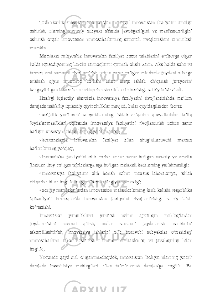 Tadbirkorlik subyektlari tomonidan mustaqil innovatsion faoliyatni amalga oshirish, ularning xuquqiy subyekt sifatida javobgarligini va manfaatdorligini oshirish orqali innovatsion munosabatlarning samarali rivojlanishini ta’minlash mumkin. Mamlakat miqyosida innovatsion faoliyat bozor talablarini e’tiborga olgan holda iqtisodiyotning barcha tarmoqlarini qamrab olishi zarur. Aks holda soha va tarmoqlarni samarali rivojlantirish uchun zarur bo’lgan miqdorda foydani olishga erishish qiyin muammo bo’lishi bilan birga ishlab chiqarish jarayonini kengaytirilgan takror ishlab chiqarish shaklida olib borishga salbiy ta’sir etadi. Hozirgi iqtisodiy sharoitda innovatsiya faoliyatini rivojlantirishda ma’lum darajada tashkiliy iqtisodiy qiyinchiliklar mavjud, bular quyidagilardan iborat: • xo’jalik yurituvchi subyektlarining ishlab chiqarish quvvatlaridan to’liq foydalanmasliklari oqibatida innovatsiya faoliyatini rivojlantirish uchun zarur bo’lgan xususiy mablag’larning yetishmasligi; • korxonalarda innovatsion faoliyat bilan shug’ullanuvchi maxsus bo’limlarning yo’qligi; • innovatsiya faoliyatini olib borish uchun zarur bo’lgan nazariy va amaliy jihatdan .boy bo’lgan tajribalarga ega bo’lgan malakali kadrlarning yetishmasligi; • innovatsiya faoliyatini olib borish uchun maxsus laboratoriya, ishlab chiqarish bilan bog’liq bulgan jixozlarning yetishmasligi; • xorijiy mamlakatlardan innovatsion mahsulotlarning kirib kelishi respublika iqtisodiyoti tarmoqlarida innovatsion faoliyatni rivojlantirishga salbiy ta’sir ko’rsatishi. Innovatsion yangiliklarni yaratish uchun ajratilgan mablag’lardan foydalanishni nazorat qilish, undan samarali foydalanish uslublarini takomillashtirish, innovatsiya ishlarini olib boruvchi subyektlar o’rtasidagi munosabatlarni takomillashtirish ularning manfaatdorligi va javobgarligi bilan bog’liq. Yuqorida qayd etib o’tganimizdagidek, innovatsion faoliyat ularning yetarli darajada investitsiya mablag’lari bilan ta’minlanish darajasiga bog’liq. Bu 