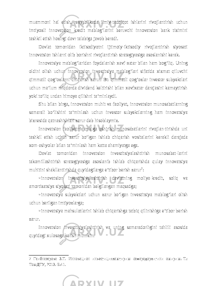 muammoni hal etish, respublikada ilmiy-tadqiqot ishlarini rivojlantirish uchun imtiyozli innovatsion kredit mablag’larini beruvchi innovatsion bank tizimini tashkil etish hozirgi davr talabiga javob beradi. Davlat tomonidan iktisodiyotni ijtimoiy-iktisodiy rivojlantirish siyosati innovatsion ishlarni olib borishni rivojlantirish strategiyasiga asoslanishi kerak. Innovatsiya mablag’laridan foydalanish xavf-xatar bilan ham bog’liq. Uning oldini olish uchun innovatsion investitsiya mablag’lari sifatida xizmat qiluvchi qimmatli qog’ozlarni chiqarish zarur. Bu qimmatli qog’ozlar investor subyektlari uchun ma’lum miqdorda dividend keltirishi bilan xavfxatar darajasini kamaytirish yoki to’liq undan himoya qilishni ta’minlaydi. Shu bilan birga, innovatsion muhit va faoliyat, innovatsion munosabatlarning samarali bo’lishini ta’minlash uchun investor subyektlarning ham innovatsiya biznesida qatnashishlari zarur deb hisoblaymiz. Innovatsion faoliyatni amalga oshirish munosabatlarini rivojlan-tirishda uni tashkil etish uchun zarur bo’lgan ishlab chiqarish vositalarini kerakli darajada xom-ashyolar bilan ta’minlash ham katta ahamiyatga ega. Davlat tomonidan innovatsion investitsiyalashtirish munosabat-larini takomillashtirish strategiyasiga asoslanib ishlab chiqarishda qulay innovatsiya muhitini shakllantirishda quyidagilarga e’tibor berish zarur 7 : • innovatsion investitsiyalashtirish davlatning moliya-kredit, soliq va amortizatsiya siyosati tomonidan belgilangan maqsadga; • innovatsiya subyektlari uchun zarur bo’lgan investitsiya mablag’lari olish uchun berilgan imtiyozlarga; • innovatsiya mahsulotlarini ishlab chiqarishga tatbiq qilinishiga e’tibor berish zarur. Innovatsion investitsiyalashtirish va uning samaradorligini tahlili asosida quyidagi xulosaga kelish mumkin: 7 Гаибназарова З.Т. Инновацион инвестициялаштириш самарадорлигини ошириш.-Т.: ТошДТУ, 2013.-Б.41. 