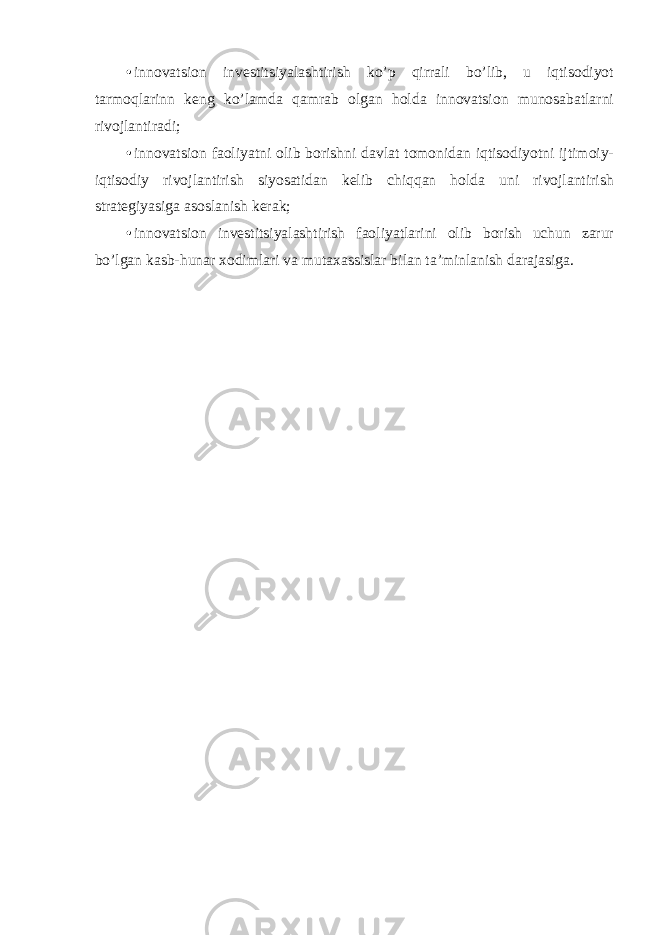• innovatsion investitsiyalashtirish ko’p qirrali bo’lib, u iqtisodiyot tarmoqlarinn keng ko’lamda qamrab olgan holda innovatsion munosabatlarni rivojlantiradi; • innovatsion faoliyatni olib borishni davlat tomonidan iqtisodiyotni ijtimoiy- iqtisodiy rivojlantirish siyosatidan kelib chiqqan holda uni rivojlantirish strategiyasiga asoslanish kerak; • innovatsion investitsiyalashtirish faoliyatlarini olib borish uchun zarur bo’lgan kasb-hunar xodimlari va mutaxassislar bilan ta’minlanish darajasiga. 