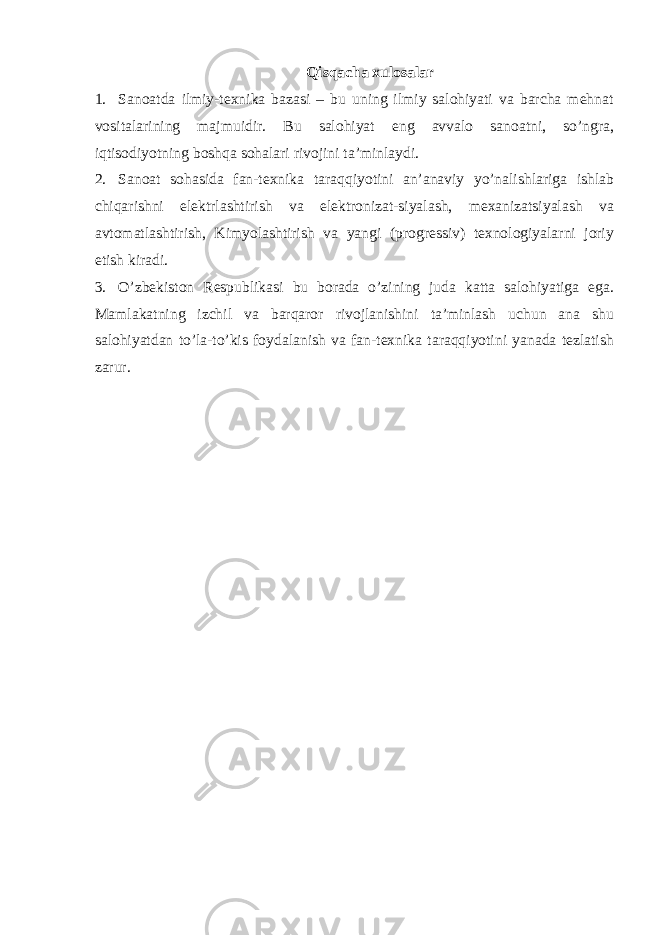 Qisqacha xulosalar 1. Sanoatda ilmiy-texnika bazasi – bu uning ilmiy salohiyati va barcha mehnat vositalarining majmuidir. Bu salohiyat eng avvalo sanoatni, so’ngra, iqtisodiyotning boshqa sohalari rivojini ta’minlaydi. 2. Sanoat sohasida fan-texnika taraqqiyotini an’anaviy yo’nalishlariga ishlab chiqarishni elektrlashtirish va elektronizat-siyalash, mexanizatsiyalash va avtomatlashtirish, Kimyolashtirish va yangi (progressiv) texnologiyalarni joriy etish kiradi. 3. O’zbekiston Respublikasi bu borada o’zining juda katta salohiyatiga ega. Mamlakatning izchil va barqaror rivojlanishini ta’minlash uchun ana shu salohiyatdan to’la-to’kis foydalanish va fan-texnika taraqqiyotini yanada tezlatish zarur. 