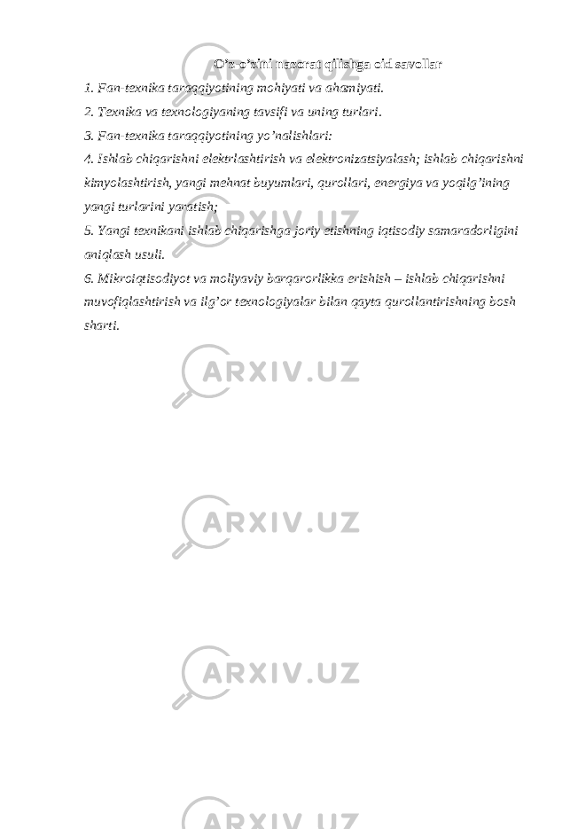 O’z-o’zini nazorat qilishga oid savollar 1. Fan-texnika taraqqiyotining mohiyati va ahamiyati. 2. Texnika va texnologiyaning tavsifi va uning turlari. 3. Fan-texnika taraqqiyotining yo’nalishlari: 4. Ishlab chiqarishni elektrlashtirish va elektronizatsiyalash; ishlab chiqarishni kimyolashtirish, yangi mehnat buyumlari, qurollari, energiya va yoqilg’ining yangi turlarini yaratish; 5. Yangi texnikani ishlab chiqarishga joriy etishning iqtisodiy samaradorligini aniqlash usuli. 6. Mikroiqtisodiyot va moliyaviy barqarorlikka erishish – ishlab chiqarishni muvofiqlashtirish va ilg’or texnologiyalar bilan qayta qurollantirishning bosh sharti. 