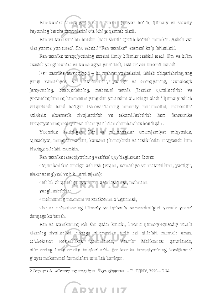 Fan-texnika taraqqiyoti juda murakkab jarayon bo’lib, ijtimoiy va shaxsiy hayotning barcha tomonlarini o’z ichiga qamrab oladi. Fan va texnikani bir biridan faqat shartli ajratib ko’rish mumkin. Aslida esa ular yonma-yon turadi. Shu sababli “Fan-texnika“ atamasi ko’p ishlatiladi. Fan-texnika taraqqiyotining asosini ilmiy bilimlar tashkil etadi. Ilm va bilim asosida yangi texnika va texnologiya yaratiladi, eskilari esa takomillashadi. Fan-texnika taraqqiyoti – bu mehnat vositalarini, ishlab chiqarishning eng yangi xomashyosi va materiallarini, yoqilg’i va energiyaning, texnologik jarayonning, boshqarishning, mehnatni texnik jihatdan qurollantirish va yuqoridagilarning hammasini yangidan yaratishni o’z ichiga oladi. 2 Ijtimoiy ishlab chiqarishda band bo’lgan ishlovchilarning umumiy ma’lumotini, mahoratini uzluksiz sistematik rivojlantirish va takomillashtirish ham fantexnika taraqqiyotining mohiyati va ahamiyati bilan chambarchas bog’liqdir. Yuqorida keltirilgan fikr va mulohozalar umumjamiyat miqyosida, iqtisodiyot, uning tarmoqlari, korxona (firma)larda va tashkilotlar miqyosida ham hisobga olinishi mumkin. Fan-texnika taraqqiyotining vazifasi quyidagilardan iborat: • tejamkorlikni amalga oshirish (vaqtni, xomashyo va materiallarni, yoqilg’i, elektr energiyasi va h.k. larni tejash); • ishlab chiqarish jarayonlarini osonlashtirish, mehnatni yengillashtirish; • mehnatning mazmuni va xarakterini o’zgartirish; • ishlab chiqarishning ijtimoiy va iqtisodiy samaradorligini yanada yuqori darajaga ko’tarish. Fan va texnikaning roli shu qadar kattaki, bironta ijtimoiy-iqtisodiy vazifa ularning rivojlanishi hisobga olinmasdan turib hal qilinishi mumkin emas. O’zbekiston Respublikasi qonunlarida, Vazirlar Mahkamasi qarorlarida, olimlarning ilmiy-amaliy tadqiqotlarida fan-texnika taraqqiyotining tavsiflovchi g’oyat mukammal formulalari ta’riflab berilgan. 2 Ортиқов А. «Саноат иқтисодиёти». Ўқув қўлланма. – Т.: ТДИУ, 2006 – Б.94. 