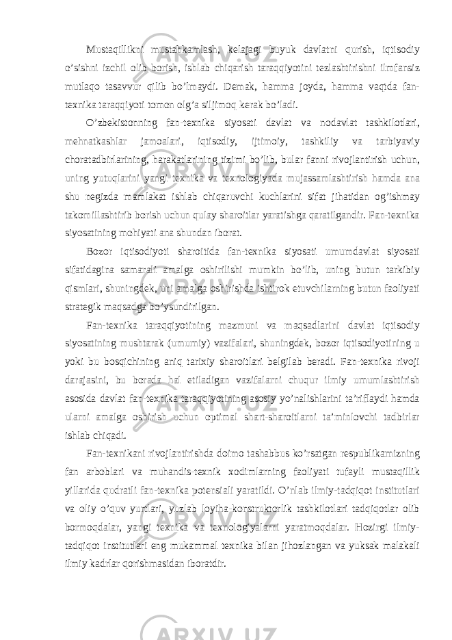 Mustaqillikni mustahkamlash, kelajagi buyuk davlatni qurish, iqtisodiy o’sishni izchil olib borish, ishlab chiqarish taraqqiyotini tezlashtirishni ilmfansiz mutlaqo tasavvur qilib bo’lmaydi. Demak, hamma joyda, hamma vaqtda fan- texnika taraqqiyoti tomon olg’a siljimoq kerak bo’ladi. O’zbekistonning fan-texnika siyosati davlat va nodavlat tashkilotlari, mehnatkashlar jamoalari, iqtisodiy, ijtimoiy, tashkiliy va tarbiyaviy choratadbirlarining, harakatlarining tizimi bo’lib, bular fanni rivojlantirish uchun, uning yutuqlarini yangi texnika va texnologiyada mujassamlashtirish hamda ana shu negizda mamlakat ishlab chiqaruvchi kuchlarini sifat jihatidan og’ishmay takomillashtirib borish uchun qulay sharoitlar yaratishga qaratilgandir. Fan-texnika siyosatining mohiyati ana shundan iborat. Bozor iqtisodiyoti sharoitida fan-texnika siyosati umumdavlat siyosati sifatidagina samarali amalga oshirilishi mumkin bo’lib, uning butun tarkibiy qismlari, shuningdek, uni amalga oshirishda ishtirok etuvchilarning butun faoliyati strategik maqsadga bo’ysundirilgan. Fan-texnika taraqqiyotining mazmuni va maqsadlarini davlat iqtisodiy siyosatining mushtarak (umumiy) vazifalari, shuningdek, bozor iqtisodiyotining u yoki bu bosqichining aniq tarixiy sharoitlari belgilab beradi. Fan-texnika rivoji darajasini, bu borada hal etiladigan vazifalarni chuqur ilmiy umumlashtirish asosida davlat fan-texnika taraqqiyotining asosiy yo’nalishlarini ta’riflaydi hamda ularni amalga oshirish uchun optimal shart-sharoitlarni ta’minlovchi tadbirlar ishlab chiqadi. Fan-texnikani rivojlantirishda doimo tashabbus ko’rsatgan respublikamizning fan arboblari va muhandis-texnik xodimlarning faoliyati tufayli mustaqillik yillarida qudratli fan-texnika potensiali yaratildi. O’nlab ilmiy-tadqiqot institutlari va oliy o’quv yurtlari, yuzlab loyiha-konstruktorlik tashkilotlari tadqiqotlar olib bormoqdalar, yangi texnika va texnologiyalarni yaratmoqdalar. Hozirgi ilmiy- tadqiqot institutlari eng mukammal texnika bilan jihozlangan va yuksak malakali ilmiy kadrlar qorishmasidan iboratdir. 