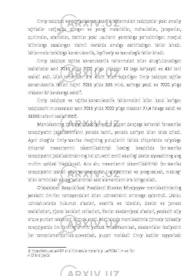 Ilmiy-tadqiqot va tajriba-konstruktorlik ishlanmalari tadqiqotlar yoki amaliy tajribalar natijasida olingan va yangi materiallar, mahsulotlar, jarayonlar, qurilmalar, xizmatlar, tizimlar yoki usullarni yaratishga yo’naltirilgan mavjud bilimlarga asoslangan tizimli ravishda amalga oshiriladigan ishlar kiradi. Ishlanmalar tarkibiga konstruktorlik, loyihaviy va texnologik ishlar kiradi. Ilmiy tadqiqot tajriba konstruktorlik ishlanmalari bilan shug’ullanadigan tashkilotlar soni 2016 yilda 2000 yilga nisbatan 19 taga ko’paydi va 437 tani tashkil etdi. Ular tomonidan o’z kuchi bilan bajarilgan ilmiy tadqiqot tajriba konstruktorlik ishlari hajmi 2016 yilda 396 mlrd. so’mga yetdi va 2000 yilga nisbatan 37 barobarga oshdi 3 . Ilmiy tadqiqot va tajriba-konstruktorlik ishlanmalari bilan band bo’lgan tadqiqotchi mutaxasislar soni 2016 yilda 2000 yilga nisbatan 27,4 foizga oshdi va 31966 nafarni tashkil etdi 4 . Mamlakatning ijtimoiy-iqtisodiy rivojini yuqori darajaga ko’tarish fantexnika taraqqiyotini jadallashtirishni yanada izchil, yanada qat’iyat bilan talab qiladi. Ayni chog’da ilmiy-texnika rivojining yutuqlarini ishlab chiqarishda ro’yobga chiqarish mexanizmini takomillashtirish hozirgi bosqichda fan-texnika taraqqiyotini jadallashtirishning hal qiluvchi omili ekanligi davlat siyosatining eng muhim qoidasi hisoblanadi. Ana shu mexanizmni takomillashtirish fan-texnika taraqqiyotini tashkil etish va boshqarish, rejalashtirish va prognozlash, mablag’ bilan ta’minlash va rag’batlantirish kabi elementlarni o’z ichiga oladi. O’zbekiston Respublikasi Prezidenti Shavkat Mirziyoyev mamlakatimizning yetakchi ilm-fan namoyandalari bilan uchrashishni an’anaga aylantirdi. Ushbu uchrashuvlarda hukumat a’zolari, vazirlik va idoralar, davlat va jamoat tashkilotlari, tijorat banklari rahbarlari, Fanlar akademiyasi a’zolari, yetakchi oliy o’quv yurtlari rektorlari ishtirok etadi. Majlislarda mamlakatimiz ijtimoiy-iqtisodiy taraqqiyotida ilm-fanning o’rnini yanada mustahkamlash, akademiklar faoliyatini har tomonlama qo’llab-quvvatlash, yuqori malakali ilmiy kadrlar tayyorlash 3 https://stat.uz/uz/432-analiticheskie-materialy-uz/2035-ilm-va-fan 4 O’sha joyda 