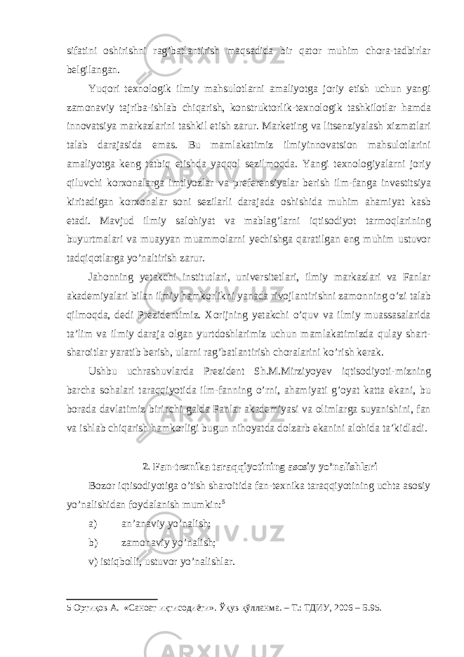 sifatini oshirishni rag’batlantirish maqsadida bir qator muhim chora-tadbirlar belgilangan. Yuqori texnologik ilmiy mahsulotlarni amaliyotga joriy etish uchun yangi zamonaviy tajriba-ishlab chiqarish, konstruktorlik-texnologik tashkilotlar hamda innovatsiya markazlarini tashkil etish zarur. Marketing va litsenziyalash xizmatlari talab darajasida emas. Bu mamlakatimiz ilmiyinnovatsion mahsulotlarini amaliyotga keng tatbiq etishda yaqqol sezilmoqda. Yangi texnologiyalarni joriy qiluvchi korxonalarga imtiyozlar va preferensiyalar berish ilm-fanga investitsiya kiritadigan korxonalar soni sezilarli darajada oshishida muhim ahamiyat kasb etadi. Mavjud ilmiy salohiyat va mablag’larni iqtisodiyot tarmoqlarining buyurtmalari va muayyan muammolarni yechishga qaratilgan eng muhim ustuvor tadqiqotlarga yo’naltirish zarur. Jahonning yetakchi institutlari, universitetlari, ilmiy markazlari va Fanlar akademiyalari bilan ilmiy hamkorlikni yanada rivojlantirishni zamonning o’zi talab qilmoqda, dedi Prezidentimiz. Xorijning yetakchi o’quv va ilmiy muassasalarida ta’lim va ilmiy daraja olgan yurtdoshlarimiz uchun mamlakatimizda qulay shart- sharoitlar yaratib berish, ularni rag’batlantirish choralarini ko’rish kerak. Ushbu uchrashuvlarda Prezident Sh.M.Mirziyoyev iqtisodiyoti-mizning barcha sohalari taraqqiyotida ilm-fanning o’rni, ahamiyati g’oyat katta ekani, bu borada davlatimiz birinchi galda Fanlar akademiyasi va olimlarga suyanishini, fan va ishlab chiqarish hamkorligi bugun nihoyatda dolzarb ekanini alohida ta’kidladi. 2. Fan-texnika taraqqiyotining asosiy yo’nalishlari Bozor iqtisodiyotiga o’tish sharoitida fan-texnika taraqqiyotining uchta asosiy yo’nalishidan foydalanish mumkin: 5 a) an’anaviy yo’nalish; b) zamonaviy yo’nalish; v) istiqbolli, ustuvor yo’nalishlar. 5 Ортиқов А. «Саноат иқтисодиёти». Ўқув қўлланма. – Т.: ТДИУ, 2006 – Б.95. 