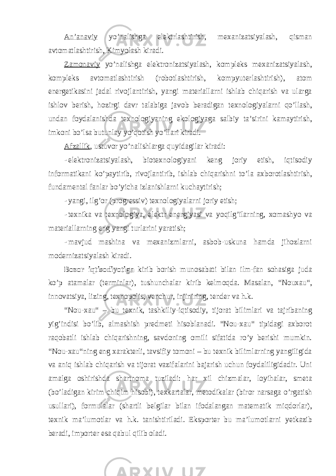 An’anaviy yo’nalishga elektrlashtirish, mexanizatsiyalash, qisman avtomatlashtirish, Kimyolash kiradi. Zamonaviy yo’nalishga elektronizatsiyalash, kompleks mexanizatsiyalash, kompleks avtomatlashtirish (robotlashtirish, kompyuterlashtirish), atom energetikasini jadal rivojlantirish, yangi materiallarni ishlab chiqarish va ularga ishlov berish, hozirgi davr talabiga javob beradigan texnologiyalarni qo’llash, undan foydalanishda texnologiyaning ekologiyaga salbiy ta’sirini kamaytirish, imkoni bo’lsa butunlay yo’qotish yo’llari kiradi. Afzallik , ustuvor yo’nalishlarga quyidagilar kiradi: - elektronizatsiyalash, biotexnologiyani keng joriy etish, iqtisodiy informatikani ko’paytirib, rivojlantirib, ishlab chiqarishni to’la axborotlashtirish, fundamental fanlar bo’yicha izlanishlarni kuchaytirish; - yangi, ilg’or (progressiv) texnologiyalarni joriy etish; - texnika va texnologiya, elektr energiyasi va yoqilg’ilarning, xomashyo va materiallarning eng yangi turlarini yaratish; - mavjud mashina va mexanizmlarni, asbob-uskuna hamda jihozlarni modernizatsiyalash kiradi. Bozor iqtisodiyotiga kirib borish munosabati bilan ilm-fan sohasiga juda ko’p atamalar (terminlar), tushunchalar kirib kelmoqda. Masalan, “Nouxau“, innovatsiya, lizing, texnopolis, venchur, injiniring, tender va h.k. “Nou-xau“ – bu texnik, tashkiliy-iqtisodiy, tijorat bilimlari va tajribaning yig’indisi bo’lib, almashish predmeti hisoblanadi. “Nou-xau“ tipidagi axborot raqobatli ishlab chiqarishning, savdoning omili sifatida ro’y berishi mumkin. “Nou-xau“ning eng xarakterli, tavsifiy tomoni – bu texnik bilimlarning yangiligida va aniq ishlab chiqarish va tijorat vazifalarini bajarish uchun foydaliligidadir. Uni amalga oshirishda shartnoma tuziladi: har xil chizmalar, loyihalar, smeta (bo’ladigan kirim-chiqim hisobi), texkartalar, metodikalar (biror narsaga o’rgatish usullari), formulalar (shartli belgilar bilan ifodalangan matematik miqdorlar), texnik ma’lumotlar va h.k. tanishtiriladi. Eksporter bu ma’lumotlarni yetkazib beradi, importer esa qabul qilib oladi. 