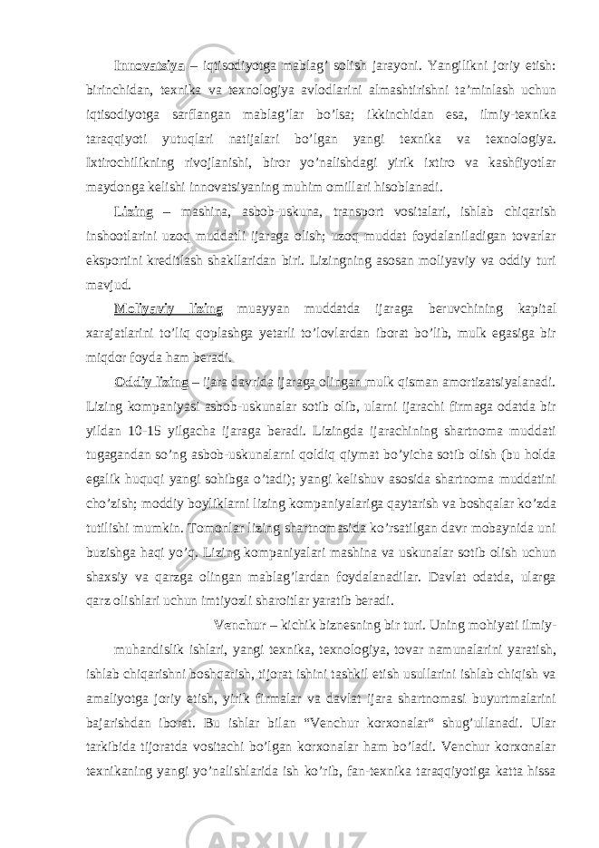 Innovatsiya – iqtisodiyotga mablag’ solish jarayoni. Yangilikni joriy etish: birinchidan, texnika va texnologiya avlodlarini almashtirishni ta’minlash uchun iqtisodiyotga sarflangan mablag’lar bo’lsa; ikkinchidan esa, ilmiy-texnika taraqqiyoti yutuqlari natijalari bo’lgan yangi texnika va texnologiya. Ixtirochilikning rivojlanishi, biror yo’nalishdagi yirik ixtiro va kashfiyotlar maydonga kelishi innovatsiyaning muhim omillari hisoblanadi. Lizing – mashina, asbob-uskuna, transport vositalari, ishlab chiqarish inshootlarini uzoq muddatli ijaraga olish; uzoq muddat foydalaniladigan tovarlar eksportini kreditlash shakllaridan biri. Lizingning asosan moliyaviy va oddiy turi mavjud. Moliyaviy lizing muayyan muddatda ijaraga beruvchining kapital xarajatlarini to’liq qoplashga yetarli to’lovlardan iborat bo’lib, mulk egasiga bir miqdor foyda ham beradi. Oddiy lizing – ijara davrida ijaraga olingan mulk qisman amortizatsiyalanadi. Lizing kompaniyasi asbob-uskunalar sotib olib, ularni ijarachi firmaga odatda bir yildan 10-15 yilgacha ijaraga beradi. Lizingda ijarachining shartnoma muddati tugagandan so’ng asbob-uskunalarni qoldiq qiymat bo’yicha sotib olish (bu holda egalik huquqi yangi sohibga o’tadi); yangi kelishuv asosida shartnoma muddatini cho’zish; moddiy boyliklarni lizing kompaniyalariga qaytarish va boshqalar ko’zda tutilishi mumkin. Tomonlar lizing shartnomasida ko’rsatilgan davr mobaynida uni buzishga haqi yo’q. Lizing kompaniyalari mashina va uskunalar sotib olish uchun shaxsiy va qarzga olingan mablag’lardan foydalanadilar. Davlat odatda, ularga qarz olishlari uchun imtiyozli sharoitlar yaratib beradi. Venchur – kichik biznesning bir turi. Uning mohiyati ilmiy- muhandislik ishlari, yangi texnika, texnologiya, tovar namunalarini yaratish, ishlab chiqarishni boshqarish, tijorat ishini tashkil etish usullarini ishlab chiqish va amaliyotga joriy etish, yirik firmalar va davlat ijara shartnomasi buyurtmalarini bajarishdan iborat. Bu ishlar bilan “Venchur korxonalar“ shug’ullanadi. Ular tarkibida tijoratda vositachi bo’lgan korxonalar ham bo’ladi. Venchur korxonalar texnikaning yangi yo’nalishlarida ish ko’rib, fan-texnika taraqqiyotiga katta hissa 