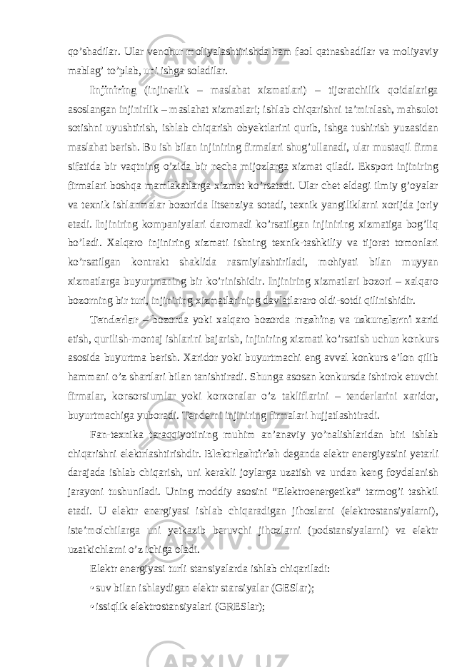 qo’shadilar. Ular venchur moliyalashtirishda ham faol qatnashadilar va moliyaviy mablag’ to’plab, uni ishga soladilar. Injiniring (injinerlik – maslahat xizmatlari) – tijoratchilik qoidalariga asoslangan injinirlik – maslahat xizmatlari; ishlab chiqarishni ta’minlash, mahsulot sotishni uyushtirish, ishlab chiqarish obyektlarini qurib, ishga tushirish yuzasidan maslahat berish. Bu ish bilan injiniring firmalari shug’ullanadi, ular mustaqil firma sifatida bir vaqtning o’zida bir necha mijozlarga xizmat qiladi. Eksport injiniring firmalari boshqa mamlakatlarga xizmat ko’rsatadi. Ular chet eldagi ilmiy g’oyalar va texnik ishlanmalar bozorida litsenziya sotadi, texnik yangiliklarni xorijda joriy etadi. Injiniring kompaniyalari daromadi ko’rsatilgan injiniring xizmatiga bog’liq bo’ladi. Xalqaro injiniring xizmati ishning texnik-tashkiliy va tijorat tomonlari ko’rsatilgan kontrakt shaklida rasmiylashtiriladi, mohiyati bilan muyyan xizmatlarga buyurtmaning bir ko’rinishidir. Injiniring xizmatlari bozori – xalqaro bozorning bir turi, injiniring xizmatlarining davlatlararo oldi-sotdi qilinishidir. Tenderlar – bozorda yoki xalqaro bozorda mashina va uskunalarni xarid etish, qurilish-montaj ishlarini bajarish, injiniring xizmati ko’rsatish uchun konkurs asosida buyurtma berish. Xaridor yoki buyurtmachi eng avval konkurs e’lon qilib hammani o’z shartlari bilan tanishtiradi. Shunga asosan konkursda ishtirok etuvchi firmalar, konsorsiumlar yoki korxonalar o’z takliflarini – tenderlarini xaridor, buyurtmachiga yuboradi. Tenderni injiniring firmalari hujjatlashtiradi. Fan-texnika taraqqiyotining muhim an’anaviy yo’nalishlaridan biri ishlab chiqarishni elektrlashtirishdir. Elektrlashtirish deganda elektr energiyasini yetarli darajada ishlab chiqarish, uni kerakli joylarga uzatish va undan keng foydalanish jarayoni tushuniladi. Uning moddiy asosini “Elektroenergetika“ tarmog’i tashkil etadi. U elektr energiyasi ishlab chiqaradigan jihozlarni (elektrostansiyalarni), iste’molchilarga uni yetkazib beruvchi jihozlarni (podstansiyalarni) va elektr uzatkichlarni o’z ichiga oladi. Elektr energiyasi turli stansiyalarda ishlab chiqariladi: • suv bilan ishlaydigan elektr stansiyalar (GESlar); • issiqlik elektrostansiyalari (GRESlar); 