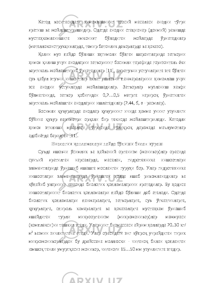 Катод воситасидаги ҳимоялашнинг асосий масаласи анодни тўғри яратиш ва жойлаштиришидир. Одатда анодни стационар (доимий) равишда мустаҳкамланишига имконият бўладиган жойларда ўрнатадилар (металлоконструкцияларда, темир бетонлик деворларда ва ҳоказо). Қалин муз пайдо бўлиши эҳтимоли бўлган шароитларида затворни ҳимоя қилиш учун анодларни затворнинг босимли тарафида горизонталь ёки вертикаль жойлаштириб ўрнатадилар [11], ажратувчи устунларига эга бўлган сув қабул этувчи иншоотлар ахлат ушловчи панжараларини ҳимоялаш учун эса анодни устунларда жойлашадилар. Затворлар музланиш хавфи бўлмаганида, затвор қобиғидан 0,2…0,5 метрга нарироқ ўрнатилган вертикаль жойлашган анодларни ишлатадилар (2.44, б , в - расмлар). Босимли қувурларда анодлар қувурнинг ичида ҳамма унинг узунлиги бўйича қувур периметри орқали бир текисда жойлаштирилади. Катодли ҳимоя этилиши масаласи тўғрисида тўлиқроқ даражада маълумотлар адабиётда берилган [11]. Биологик қопламалари пайдо бўлиши билан кураш Сувда яшовчи ўсимлик ва ҳайвоний организм (жонивор)лар орасида сунъий яратилган нарсаларда, масалан, гидротехника иншоотлари элементларида ўрнашиб яшашга мосланган гуруҳи бор. Улар гидротехника иншоотлари элементларида ўрнашган ҳолда яшаб ривожланадилар ва кўпайиб уларнинг юзасида биологик қопламаларини яратадилар. Бу ҳодиса иншоотларнинг биологик қопламалари пайдо бўлиши деб аталади. Одатда биологик қопламалари панжараларга, затворларга, сув ўтказгичларга, қувурларга, спираль камераларга ва ҳоказоларга мустаҳкам ўрнашиб яшайдиган турли микроорганизм (микрожонивор)лар мажмуаси (комплекси)ни ташкил этади. Уларнинг биомассаси айрим ҳолларда 20..30 кг/ м 2 вазмин зичлигигача етади. Улар орасидаги энг кўпроқ учрайдиган тирик микрожониворлардан бу дрейссена моллюски - чиғаноқ билан қопланган юмшоқ танли умуртқасиз жонивор, чиғаноғи 15…50 мм узунлигига эгадир. 