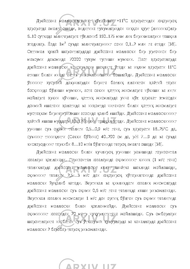 Д рейссена моллюскларнинг кўпайиши +11 0 С ҳароратидан юқорироқ ҳароратда амалга ошади, эндигина тухумларидан чиққан қурт (личинка)лар 6..10 суткада велигерларга тўпланиб 160..175 мкм лик бирикмаларни ташқил этадилар. Ёзда 1м 3 сувда велигерларнинг сони 0,1..2 млн га етади [38]. Оптимал қулай шароитлардада дрейссена моллюски бир урғочиси бир мавсуми давомида 70000 тухум тугиши мумкин. Паст ҳароратларда дрейссена моллюски консервация шаклига ўтади ва иқлим ҳарорати 11ºС етиши билан янада актив ривожланишини бошлайди. Дрейссена моллюски ўзининг хусусий даврилардан бирига боғлиқ планктон ҳаётий тарзи босқичида бўлиши мумкин, аста секин қаттиқ жисмларга чўкиши ва янги жойларга эркин кўчиши, қаттиқ жисмларда унча кўп ҳаракат этмасдан доимий яшагани ҳолатида ва ниҳоятда чиғаноғи билан қаттиқ жисмларга мустаҳкам бириктирилиши асосида қолиб яшайди. Дрейссена моллюскининг ҳаётий яшаш муддати 10..12 йилни ташқил этади. Дрейссена моллюскининг урчиши сув оқими тезлиги 0,5...0,9 м/с гача, сув ҳарорати 18..25ºС да, сувнинг тиниқлиги (Секки бўйича) 40..200 см да, р Н 7…9 да ва сувда кислороднинг таркиби 8…10 мг/л бўлганида тезроқ амалга ошади [38]. Дрейссена моллюски билан кучлироқ урчиши равишида горизонтал юзалари қопланади. Г оризонтал юзаларида оқимининг кичик (1 м/с гача) тезликларда дрейссена моллюски яхлит шчётка шаклида жойлашади, оқимнинг тезлиги 2,5…3 м/с дан юқорироқ кўтарилганида дрейссена моллюски йуқолиб кетади. Вертикал ва қияликдаги юзалик жисмсларда дрейссена моллюски сув оқими 0,6 м/с гача тезликда яхши ривожланади. Вертикал юзалик жисмслари 1 м/с дан ортиқ бўлган сув оқими тезлигида дрейссена моллюски билан қопланмайди. Д рейссена моллюски сув оқимининг юзасидан 20 метр чуқурлигигача жойлашади. С ув омборлари шароитларига нисбатан сув ўтказувчи қувурларда ва каналларда дрейссена моллюски 2 баробар тезроқ ривожланади. 