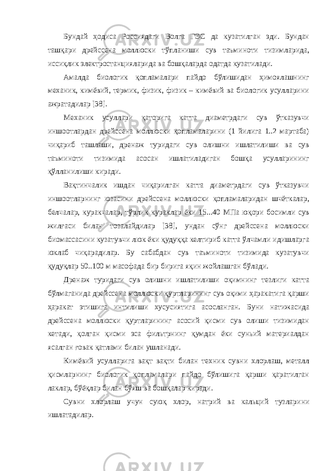 Бундай ҳодиса Россиядаги Волга ГЭС да кузатилган эди. Бундан ташқари дрейссена моллюски тўпланиши сув таъминоти тизимларида, иссиқлик электростанцияларида ва бошқаларда одатда кузатилади. Амалда биологик қопламалари пайдо бўлишидан ҳимоялашнинг механик, кимёвий, термик, физик, физик – кимёвий ва биологик усулларини ажратадилар [38]. Механик усуллари қаторига катта диаметрдаги сув ўтказувчи иншоотлардан дрейссена моллюски қопламаларини (1 йилига 1..2 мартаба) чиқариб ташлаши, дренаж туридаги сув олишни ишлатилиши ва сув таъминоти тизимида асосан ишлатиладиган бошқа усулларининг қўлланилиши киради. Вақтинчалик ишдан чиқарилган катта диаметрдаги сув ўтказувчи иншоотларнинг юзасини дрейссена моллюски қопламаларидан шчёткалар, белчалар, куракчалар, тўрлик кураклар ёки 15...40 МПа юқори босимли сув жилғаси билан тозалайдилар [38], ундан сўнг дрейссена моллюски биомассасини кузатувчи люк ёки қудуққа келтириб катта ўлчамли идишларга юклаб чиқарадилар. Бу сабабдан сув таъминоти тизимида кузатувчи қудуқлар 50..100 м масофада бир бирига яқин жойлашган бўлади. Дренаж туридаги сув олишни ишлатилиши оқимнинг тезлиги катта бўлмаганида дрейссена моллюски қуртларининг сув оқими ҳаракатига қарши ҳаракат этишига интилиши хусусиятига асосланган. Буни натижасида дрейссена моллюски қуртларининг асосий қисми сув олиши тизимидан кетади, қолган қисми эса фильтрнинг қумдан ёки суньий материалдан ясалган ғовак қатлами билан ушланади. Кимёвий усулларига вақт вақти билан техник сувни хлорлаш, металл қисмларнинг биологик қопламалари пайдо бўлишига қарши қаратилган лаклар, бўёқлар билан бўяш ва бошқалар киради. Сувни хлорлаш учун суюқ хлор , натрий ва кальций тузлари ни ишлат ад ил ар . 