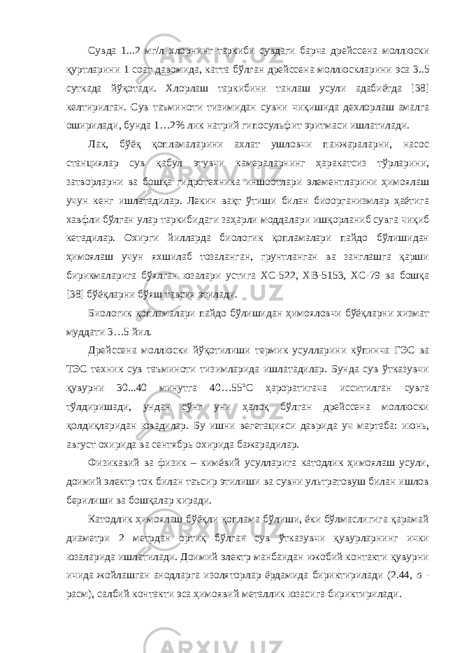 Сувда 1. . .2 м г /л хлор нинг таркиби сувдаги барча дрейссена моллюски қуртларини 1 соат давомида, катта бўлган дрейссена моллюскларини эса 3..5 суткада йўқотади. Х ло р лаш таркибини танлаш усули адабиётда [38] келтирилган. Сув таъминоти тизимидан сувни чиқ иши да дехлорлаш амалга оширилади, бунда 1…2% ли к натрий гипосул ь ф и т эритмаси ишлатилади. Лак, бўёқ қопламаларини ахлат ушловчи панжараларни, насос станциялар сув қабул этувчи камераларнинг ҳаракатсиз тўрларини, затворларни ва бошқа гидротехника иншоотлари элементларини ҳимоялаш учун кенг ишлатадилар. Лекин вақт ўтиши билан биоорганизмлар ҳаётига хавфли бўлган улар таркибидаги заҳарли моддалари ишқорланиб сувга чиқиб кетадилар. Охирги йилларда биологик қопламалари пайдо бўлишидан ҳимоялаш учун яхшилаб тозаланган, грунтланган ва занглашга қарши бирикмаларига бўялган юзалари устига ХС-522, ХВ-5153, ХС-79 ва бошқа [38] бўёқларни бўяш тавсия этилади. Биологик қопламалари пайдо бўлишидан ҳимояловчи бўёқларни хизмат муддати 3…5 йил. Дрейссена моллюски йўқотилиши термик усулларини кўпинча ГЭС ва ТЭС техник сув таъминоти тизимларида ишлатадилар. Бунда сув ўтказувчи қувурни 30...40 минутга 40…55ºС ҳароратигача исситилган сувга тўлдиришади, ундан сўнг уни ҳалоқ бўлган дрейссена моллюски қолдиқларидан ювадилар. Бу ишни вегетацияси даврида уч мартаба: июнь, август охирида ва сентябрь охирида бажарадилар. Физикавий ва физик – кимёвий усулларига катодлик ҳимоялаш усули, доимий электр ток билан таъсир этилиши ва сувни ультратовуш билан ишлов берилиши ва бошқалар киради. Катодлик ҳимоялаш бўёқли қоплама бўлиши, ёки бўлмаслигига қарамай диаметри 2 метрдан ортиқ бўлган сув ўтказувчи қувурларнинг ички юзаларида ишлатилади. Доимий электр манбаидан ижобий контакти қувурни ичида жойлашган анодларга изоляторлар ёрдамида бириктирилади (2.44, а - расм), салбий контакти эса ҳимоявий металлик юзасига бириктирилади. 