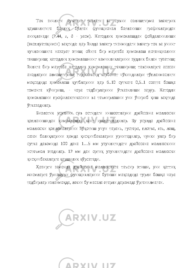 Ток зичлиги сувнинг тезлиги ва сувни солиштирма электрик қаршилигига боғлиқ бўлган функционал боғланиши графикларидан аниқланади (2.44, г , д - расм). Катодлик ҳимоялашдан фойдаланилиши (эксплуатацияси) вақтида: ҳар йилда электр тизимидаги электр ток ва унинг кучланишига назорат этиш; ойига бир мартаба ҳимоялаш потенциалини текшириш; катодлик ҳимоялашнинг камчиликларини зудлик билан тузатиш; йилига бир мартаба катодлик ҳимоялашни текшириш; тавсияларга асосан анодларни алмаштириш; гидрооксид карбонат чўкиндилари тўпланмаслиги мақсадида ҳимоялаш қутбларини ҳар 6..10 суткага 0,5..1 соатга бошқа томонга кўчириш, - чора тадбирларини ўтказилиши зарур. Катодли ҳимоялашни профилактикасини ва таъмирлашни уни ўчириб қиш вақтида ўтказадилар. Биологик усулини сув остидаги иншоотларни дрейссена моллюски қопланишидан ҳимоялашда кенг ишлатиладилар. Бу усулда дрейссена моллюски қопламаларини йўқотиш учун тарань, густера, плотва, язь, лещ, сазан балиқларини ҳамда қисқичбакаларни урчитадилар, чунки улар бир сутка давомида 100 дона 1…5 мм узунлигидаги дрейссена моллюскини истеъмол этадилар. 12 мм дан ортиқ узунлигидаги дрейссена моллюски қисқичбакаларга қаршилик кўрсатади. Ҳозирги замонда дрейссена моллюскига таъсир этиши, уни қаттиқ жисмларга ўрнашуви функцияларини бузиши мақсадида турли бошқа чора тадбирлар изланмоқда, лекин бу масала етарли даражада ўрганилмаган. 