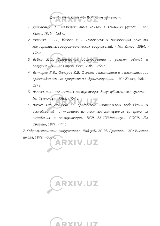 Ф ойдаланилган адабиётлар рўйхати: 1. Алтунин В. С. Мелиоративные каналы в земляных руслах. - М.: Ко лос, 1979. - 256 с. 2. Ачкасов Г. П., Иванов Е.С. Технология и организация ремонта ме лиоративных гидротехнических сооружений. - М.: Колос , 1984 . - 174 с. 3. Бойко М.Д. Техническое обслуживание и ремонт зданий и сооруже ний. - Л.: Стройиздат, 1986. - 254 с. 4. Бочкарев Я.В., Овчаров Е.Е. Основы автоматики и автоматиза ции производственных процессов в гидромелиорации. - М.: Колос, 1981. - 332 с. 5. Власов А.А. Техническая эксплуатация дноуглубительного флота. - М.: Транспорт, 1986. - 254 с. 6. Временные указания по проведению контрольных наблюдений и исследова ний на плотинах из местных материалов во время их возведения и эксплуа тации. ВСН 35-70/Минэнерго СССР. Л.: Энергия, 1971. - 44 с. 7. Гидротехнические сооружения/ Под ред. М. М. Гришина. - М.: Высш ая школа, 1979. - 606 с. 