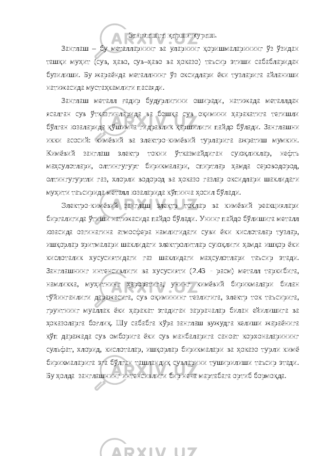 Занглашга қарши кураш. Занглаш – бу металларнинг ва уларнинг қоришмаларининг ўз ўзидан ташқи муҳит (сув, ҳаво, сув–ҳаво ва ҳоказо) таъсир этиши сабабларидан бузилиши. Бу жараёнда металлнинг ўз оксидлари ёки тузларига айланиши натижасида мустаҳкамлиги пасаяди. Занглаш металл ғадир будурлигини оширади, натижада металлдан ясалган сув ўтказгичларида ва бошқа сув оқимини ҳаракатига тегишли бўлган юзаларида қўшимча гидравлик қаршилиги пайдо бўлади. Занглаш ни икки асосий: кимёвий ва электро-кимёвий тур ларига ажратиш мумкин. Кимёвий занглаш электр ток ни ўтказмайдиган суюқли к лар , нефть маҳсулотлари , олтингугурт бирикмалари, спиртлар ҳамда сер о водород, олтингугуртли газ, хлор ли водород ва ҳоказо газлар оксидлари шаклидаги муҳит и таъсирида металл юзаларида кўпинча ҳосил бўлади. Электро - кимёвий занглаш электр токлар ва кимёвий реакциялари биргалигида ў тиши натижасида пайдо бўлади . Унинг пайдо б ў лиш иг а металл юзасида озгинагина атмосфера намлиги даги суви ёки кислоталар тузлар, ишқорлар эритмалари шаклидаги электролитлар суюқлиги ҳамда ишқор ёки кислоталик хусусиятидаги газ шаклидаги маҳсулотлари таъсир этади. Занглашнинг интенсивлиги ва хусусияти ( 2.43 - расм) металл таркибига, намликка , муҳитнинг ҳароратига, унинг кимёвий бирикмалари билан тўйинганлиги даражасига , сув оқимининг тезлигига, электр ток таъсирига, грунтнинг муаллак ёки ҳаракат этадиган зар р ач а лар билан ейилишига ва ҳоказо ларга боғлиқ. Шу сабабга кўра занглаш вужудга келиши жараёнига кўп даражада сув омборига ёки сув манбаларига саноат корхоналарининг сульфат, хлорид, кислоталар, ишқорлар бирикмалари ва ҳоказо турли кимё бирикмаларига эга бўлган ташландиқ сувларини туширилиши таъсир этади. Бу ҳолда занглашнинг интенсивлиги бир неча мартабага ортиб бормоқда. 