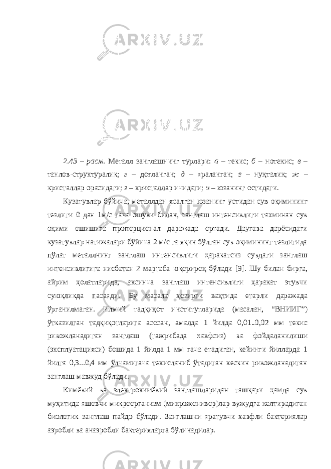 2.43 – расм . Металл занглашнинг турлари: а – текис; б – нотекис; в – танлов-структуралик; г – доғланган; д – яраланган; е – нуқталик; ж – кристаллар орасидаги; з – кристаллар ичидаги; и – юзанинг остидаги. Кузатувлар бўйича, металлдан ясалган юзанинг устидан сув оқимининг тезлиги 0 дан 1м/с гача ошуви билан, занглаш интенсивлиги тахминан сув оқими ошишига пропорционал даражада ортади. Даугава дарёсидаги кузатувлар натижалари бўйича 2 м/с га яқин бўлган сув оқимининг тезлигида пўлат металлнинг занглаш интенсивлиги ҳаракатсиз сувдаги занглаш интенсивлигига нисбатан 2 мартаба юқорироқ бўлади [9]. Шу билан бирга, айрим ҳолатларида, аксинча занглаш интенсивлиги ҳаракат этувчи суюқликда пасаяди. Бу масала ҳозирги вақтида етарли даражада ўрганилмаган. Илмий тадқиқот институтларида (масалан, “ВНИИГ”) ўтказилган тадқиқотларига асосан, амалда 1 йилда 0,01..0,02 мм текис ривожланадиган занглаш (тажрибада хавфсиз) ва фойдаланилиши (эксплуатацияси) бошида 1 йилда 1 мм гача етадиган, кейинги йилларда 1 йилга 0,3...0,4 мм ўлчамигача текисланиб ўтадиган кескин ривожланадиган занглаш мавжуд бўлади. Кимёвий ва электрокимёвий занглашларидан ташқари ҳамда сув муҳитида яшовчи микроорганизм (микрожонивор)лар вужудга келтирадиган биологик занглаш пайдо бўлади. Занглашни яратувчи хавфли бактериялар аэробли ва анаэробли бактерияларга бўлинадилар. 