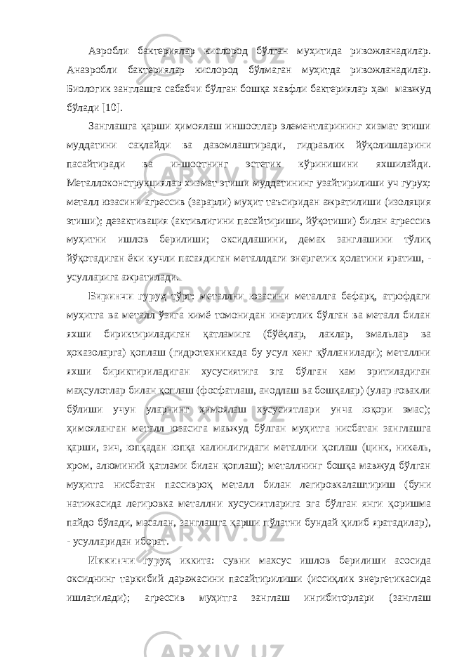 Аэробли бактериялар кислород бўлган муҳитида ривожланадилар. Анаэробли бактериялар кислород бўлмаган муҳитда ривожланадилар. Биологик занглашга сабабчи бўлган бошқа хавфли бактериялар ҳам мавжуд бўлади [10]. Занглашга қарши ҳимоялаш иншоотлар элементларининг хизмат этиши муддатини сақлайди ва давомлаштиради, гидравлик йўқолишларини пасайтиради ва иншоотнинг эстетик кўринишини яхшилайди. Металлоконструкциялар хизмат этиши муддатининг узайтирилиши уч гуруҳ: металл юзасини агрессив (зарарли) муҳит таъсиридан ажратилиши (изоляция этиши); дезактивация (активлигини пасайтириши, йўқотиши) билан агрессив муҳитни ишлов берилиши; оксидлашини, демак занглашини тўлиқ йўқотадиган ёки кучли пасаядиган металлдаги энергетик ҳолатини яратиш, - усулларига ажратилади. Биринчи гуруҳ тўрт: металлни юзасини металлга бефарқ, атрофдаги муҳитга ва металл ўзига кимё томонидан инертлик бўлган ва металл билан яхши бириктириладиган қатламига (бўёқлар, лаклар, эмальлар ва ҳоказоларга) қоплаш (гидротехникада бу усул кенг қўлланилади); металлни яхши бириктириладиган хусусиятига эга бўлган кам эритиладиган маҳсулотлар билан қоплаш (фосфатлаш, анодлаш ва бошқалар) (улар ғовакли бўлиши учун уларнинг ҳимоялаш хусусиятлари унча юқори эмас); ҳимояланган металл юзасига мавжуд бўлган муҳитга нисбатан занглашга қарши, зич, юпқадан юпқа калинлигидаги металлни қоплаш (цинк, никель, хром, алюминий қатлами билан қоплаш); металлнинг бошқа мавжуд бўлган муҳитга нисбатан пассивроқ металл билан легировкалаштириш (буни натижасида легировка металлни хусусиятларига эга бўлган янги қоришма пайдо бўлади, масалан, занглашга қарши пўлатни бундай қилиб яратадилар), - усулларидан иборат. Иккинчи гуруҳ иккита: сувни махсус ишлов берилиши асосида оксиднинг таркибий даражасини пасайтирилиши (иссиқлик энергетикасида ишлатилади); агрессив муҳитга занглаш ингибиторлари (занглаш 