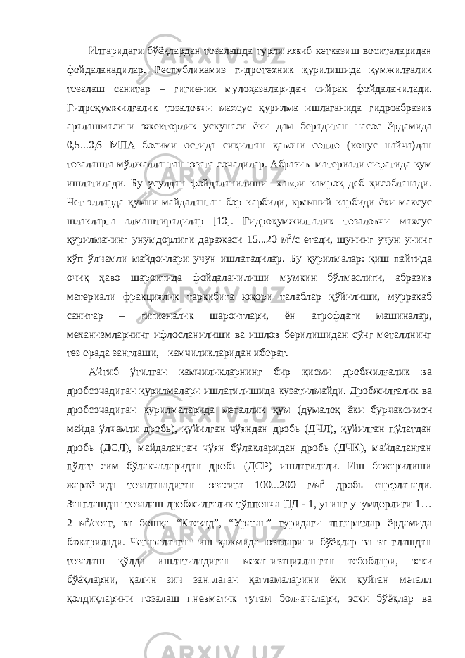 Илгаридаги бўёқлардан тозалашда турли ювиб кетказиш воситаларидан фойдаланадилар. Республикамиз гидротехник қурилишида қумжилғалик тозалаш санитар – гигиеник мулоҳазаларидан сийрак фойдаланилади. Гидроқумжилғалик тозаловчи махсус қурилма ишлаганида гидроабразив аралашмасини эжекторлик ускунаси ёки дам берадиган насос ёрдамида 0,5...0,6 МПА босими остида сиқилган ҳавони сопло (конус найча)дан тозалашга мўлжалланган юзага сочадилар. Абразив материали сифатида қум ишлатилади. Бу усулдан фойдаланилиши хавфи камроқ деб ҳисобланади. Чет элларда қумни майдаланган бор карбиди, кремний карбиди ёки махсус шлакларга алмаштирадилар [10]. Гидроқумжилғалик тозаловчи махсус қурилманинг унумдорлиги даражаси 15...20 м 2 /с етади, шунинг учун унинг кўп ўлчамли майдонлари учун ишлатадилар. Бу қурилмалар: қиш пайтида очиқ ҳаво шароитида фойдаланилиши мумкин бўлмаслиги, абразив материали фракциялик таркибига юқори талаблар қўйилиши, мурракаб санитар – гигиеналик шароитлари, ён атрофдаги машиналар, механизмларнинг ифлосланилиши ва ишлов берилишидан сўнг металлнинг тез орада занглаши, - камчиликларидан иборат. Айтиб ўтилган камчиликларнинг бир қисми дробжилғалик ва дробсочадиган қурилмалари ишлатилишида кузатилмайди. Дробжилғалик ва дробсочадиган қурилмаларида металлик қум (думалоқ ёки бурчаксимон майда ўлчамли дробь), қуйилган чўяндан дробь (ДЧЛ), қуйилган пўлатдан дробь (ДСЛ), майдаланган чўян бўлакларидан дробь (ДЧК), майдаланган пўлат сим бўлакчаларидан дробь (ДСР) ишлатилади. Иш бажарилиши жараёнида тозаланадиган юзасига 100...200 г/м 2 дробь сарфланади. Занглашдан тозалаш дробжилғалик тўппонча ПД - 1, унинг унумдорлиги 1… 2 м 2 /соат, ва бошқа “Каскад”, “Ураган” туридаги аппаратлар ёрдамида бажарилади. Чегараланган иш ҳажмида юзаларини бўёқлар ва занглашдан тозалаш қўлда ишлатиладиган механизацияланган асбоблари, эски бўёқларни, қалин зич занглаган қатламаларини ёки куйган металл қолдиқларини тозалаш пневматик тутам болғачалари, эски бўёқлар ва 