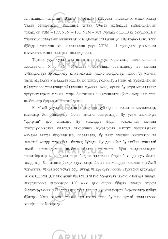 занглашдан тозалаш “Волна” туридаги реверсив пневматик машинкалар билан бажарилади. Ишлашга қийин бўлган жойларда пайвандланган чокларни УЗМ – 100, УЗМ – 150, УЗМ – 200 туридаги 1,5...3 кг оғирликдаги бурчакли тозаловчи машиналари ёрдамида тозалашади. Шпаклёвкадан, эски бўёқдан тозалаш ва силлиқлаш учун УПМ – 1 туридаги универсал пневматик машинкаларни ишлатадилар. Т ермик усул турли хил шаклидаги махсус горелкалар ишлатилишига асосланган. Унча кўп бўлмаган исситишда занглашлар ва металл куйиндилари ёриладилар ва қатламлаб тушиб кетадилар. Лекин бу усулни юпқа варақлик металлдан ишланган конструкциялар ва кам легировкаланган пўлатларни тозалашда қўлланиши мумкин эмас, чунки бу усул металлнинг хусусиятларига таъсир этади. Занглашни исситишидан сўнг симдан ясалган шчёткалар ёрдамида тозалайдилар. Кимёвий усулда занглаш ва металл куйиндини тозалаш кислоталар, пасталар ёки ишқорлар билан амалга оширилади. Бу усул амалиётда “едириш” деб аталади. Бу мақсадда ёғдан тозаланган металл конструкциялари юзасига занглашни едирадиган махсус эритмаларни маълум вақтга ётқизадилар, соладилар, бу вақт занглаш хусусияти ва кимёвий модда таркибига боғлиқ бўлади. Бундан сўнг бу жойни яхшилаб ювиб тозалайдилар, шчётка билан занглаган бўш қолдиқларидан тозалайдилар ва нейтрал таркибидаги эритмани ётқизиб янада сув билан ювадилар. Занглашни ўзгартирувчилари билан занглашдан тозалаш кимёвий усулининг ўзига хос усули бор. Бунда ўзгартирувчининг таркибий қисмлари ва металл юзадаги занглаши ўртасида ўзаро боғланган таъсири амалга ошади. Занглашнинг қалинлиги 150 мкм дан ортиқ бўлган қавати устига ўзгартирувчини қўйилганидан сўнг пассив хусусиятидаги бирикмалар пайдо бўлади. Улар ҳимоя этувчи қопламаси ёки бўёқни қотиб қолдиргичи вазифасини бажаради. 